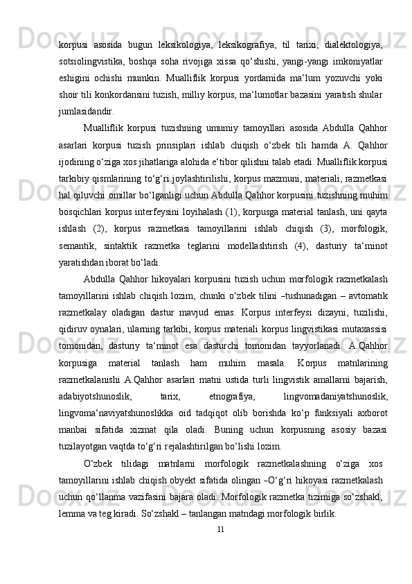 11korpusi   asosida   bugun   leksikologiya,   leksikografiya,   til   tarixi,   dialektologiya,
sotsiolingvistika,   boshqa   soha   rivojiga   xissa   qo‘shishi,   yangi-yangi   imkoniyatlar
eshigini   ochishi   mumkin.   Mualliflik   korpusi   yordamida   ma‘lum   yozuvchi   yoki
shoir tili konkordansini tuzish, milliy korpus, ma‘lumotlar bazasini yaratish shular
jumlasidandir.
Mualliflik   korpusi   tuzishning   umumiy   tamoyillari   asosida   Abdulla   Qahhor
asarlari   korpusi   tuzish   prinsiplari   ishlab   chiqish   o‘zbek   tili   hamda   A.   Qahhor
ijodining   o‘ziga   xos   jihatlariga   alohida   e‘tibor   qilishni   talab   etadi.   Mualliflik   korpusi
tarkibiy qismlarining to‘g‘ri joylashtirilishi, korpus mazmuni, materiali, razmetkasi
hal qiluvchi omillar bo‘lganligi uchun Abdulla Qahhor korpusini tuzishning muhim
bosqichlari  korpus  interfeysini  loyihalash  (1),  korpusga  material   tanlash,  uni   qayta
ishlash   (2),   korpus   razmetkasi   tamoyillarini   ishlab   chiqish   (3),   morfologik,
semantik,   sintaktik   razmetka   teglarini   modellashtirish   (4),   dasturiy   ta‘minot
yaratishdan iborat   bo‘ladi.
Abdulla   Qahhor   hikoyalari   korpusini   tuzish   uchun   morfologik   razmetkalash
ta m o y illa r i ni   is hl a b   c h i q is h   l o zi m ,   c h un ki   o‘z b e k   t i l in i  ― tu s h un a d i g a n   –   a v t o m atik
razmetkalay   oladigan   dastur   mavjud   emas.   Korpus   interfeysi   dizayni,   tuzilishi,
qidiruv oynalari, ularning tarkibi, korpus materiali korpus lingvistikasi  mutaxassisi
tomonidan,   dasturiy   ta‘minot   esa   dasturchi   tomonidan   tayyorlanadi.   A.Qahhor
korpusiga   material   tanlash   ham   muhim   masala.   Korpus   matnlarining
razmetkalanishi   A.Qahhor   asarlari   matni   ustida   turli   lingvistik   amallarni   bajarish,
adabiyotshunoslik,   tarix,   etnografiya,   lingvomadaniyatshunoslik,
lingvoma‘naviyatshunoslikka   oid   tadqiqot   olib   borishda   ko‘p   funksiyali   axborot
manbai   sifatida   xizmat   qila   oladi.   Buning   uchun   korpusning   asosiy   bazasi
tuzilayotgan vaqtda to‘g‘ri rejalashtirilgan bo‘lishi   lozim.
O‘zbek   tilidagi   matnlarni   morfologik   razmetkalashning   o‘ziga   xos
tamoyillarini ishlab chiqish obyekt sifatida olingan  	
― O‘g‘ri hikoyasi  razmetkalash
uchun qo‘llanma vazifasini  bajara oladi. Morfologik razmetka tizimiga so‘zshakl,
lemma va teg kiradi. So‘zshakl – tanlangan matndagi morfologik birlik. 