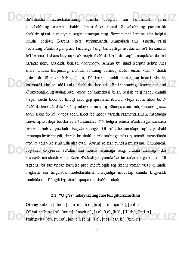 12So‘zshaklni   razmetkalashning   birinchi   bosqichi   uni   lemmalash,   ya‘ni
so‘zshaklning   leksema   shaklini   keltirishdan   iborat.   So‘zshaklning   grammatik
shaklsiz   qismi–o‘zak   yoki   negiz   lemmaga   teng.   Razmetkada   lemma   <*>   belgisi
ic hi da     b e r i l a di.   Ba rc ha     s o‘z     tu r k u m lar i da   le mm ala s h   s h u     a sos da,   y a ‘ ni―
so‘z n i n g   o‘zak-negiz   qismi   lemmaga   teng	‖   tamoyiliga   asoslansa,   fe‘l   turkumida
fe‘l-lemma   II shaxs buyruq-istak mayli shaklida beriladi. Lug‘at maqolalarida fe‘l
harakat   nomi   shaklida   beriladi:< bormoq>.   Ammo   bu   shakl   korpus   uchun   mos
emas,   chunki   korpusdagi   matnda   so‘zning   bormoq   shakli   emas,   < bor>   shakli
qidiriladi.   Shundan   kelib   chiqib,   fe‘l-lemma   keldi   <kel>,   bo‘lmadi   <bo‘l>,
ko‘rsatdi   < k o‘r>,   ol d i   < ol>     s h a k li da     b e r i l a di.     Fe ‘ l - i b or a n i n g     le m m a   sha k l i n i	
―
Fraze o logi k l u g‘at	‖ d a gi   k a b i    - mo q    q o‘s h i m c h a s i    b i l a n    be r i s h    t o‘g‘rir o q,    c h u n ki	
―
te p a     s o c h i   tikka   bo‘lmoq   kabi   gap   qurilishli   iborani   <tepa   sochi   tikka   bo‘l>	‖
shaklida lemmalashda hech qanday ma‘no yo‘q. Shunga asoslanib, iboraning   tepa
sochi   tikka   bo‘ldi   <  tepa   sochi   tikka   bo‘lmoq>  tarzida   razmetkalanishi   maqsadga
muvofiq.   Boshqa   barcha   so‘z   turkumlari   <*>   belgisi   ichida   o‘zak-negiz   shaklida
leksema   holida   yoziladi:   tongda   <tong>.   Ot   so‘z   turkumidagi   lug‘aviy   shakl
lemmaga kiritilmaydi, chunki bu shakl leksik ma‘noga ta‘sir qilmaydi, razmetkada
qizcha   <qiz> ko‘rinishida aks  etadi. Ayrim  so‘zlar  bundan mustasno.  Chunonchi ,
bog‘cha,   ko‘rpacha   so‘zlari   shu   holida   lemmaga   teng,   chunki   ulardagi   -cha
kichraytirish shakli emas. Razmetkalash jarayonida har bir so‘zshaklga 5 tadan 10
tagacha,   ba‘zan   undan   ham   ko‘proq   morfologik   teg   (izoh)   yozish   talab   qilinadi.
Teglarni   esa   lingvistik   modellashtirish   maqsadga   muvofiq,   chunki   lingvistik
modelda morfologik teg shartli qisqartma shaklini   oladi.
2.2   “O‘g‘ri” hikoyasining morfologik   razmetkasi
Otning  <ot> [ot],[tur.ot], [an. o.], [b.n], [s.o], [t.o], [qar. k.], [birl. s.];
O‘limi  <o‘lim> [ot], [tur.ot], [mavh.o.], [s.o], [t.o], [b.k], [III sh.], [birl. s.];
Itning < it> [ot], [tur.ot], [an. o.], [b.n], [s.o], [t.o], [qar. k.], [birl. s.]; 