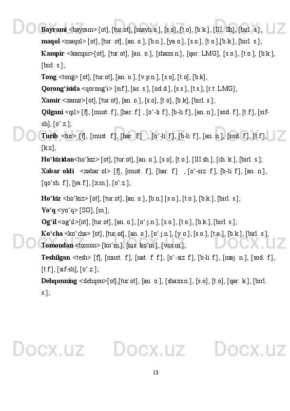 13Bayrami  <bayram> [ot], [tur.ot], [mavh.o.], [s.o], [t.o], [b.k.], [III. Sh], [birl.   s.];
maqol  <maqol> [ot], [tur. ot], [an. o.], [b.n.], [ya.o.], [s.o.], [t.o.],[b.k.], [birl.   s.];
Kampir   < kampir > [ot],  [tur.ot],  [an.   o.],   [shaxs.n.],   [qar.  LMG],   [s.o.],   [t.o.],  [b.k.],
[birl. s.];
Tong  <tong> [ot], [tur.ot], [an. o.], [v.p.n.], [s.o], [t.o], [b.k];
Qorong‘isida  <qorong‘i> [sif.], [as. s.], [od.d.], [s.s.], [t.s.], [r.t. LMG];
Xamir < xamir > [ot], [tur.ot], [an. o.], [s.o], [t.o], [b.k], [birl. s.];
Qilgani  <qil> [f], [must. f.], [har. f.] , [o‘-li f.], [b-li f.], [an. n.], [sod. f.], [t.f.], [sif-
sh], [o‘.z.];
Turib   < tur>   [f],   [must.   f.],   [har.   f.] ; [o‘-li  f.], [b-li  f.], [an. n.], [sod. f.], [t.f.],
[k.z];
Ho‘kizidan <ho‘kiz> [ot], [tur.ot], [an. o.], [s.o], [t.o.], [III sh.], [ch. k.], [birl. s.];
Xabar   oldi <xabar   ol>   [f],   [must.   f.],   [har.   f.] ,  [o‘-siz.   f.],   [b-li   f.],   [an.  n.],
[qo‘sh. f.], [ya.f.], [x.m.],   [o‘.z.];
Ho‘kiz  <ho‘kiz> [ot], [tur.ot], [an. o.], [b.n.] [s.o.], [t.o.], [b.k.], [birl. s.];
Yo‘q < yo‘q> [SG], [m.];
Og‘il < og‘il > [ot], [tur.ot], [an. o.], [o‘.j.n.], [s.o.], [t.o.], [b.k.], [birl. s.];
Ko‘cha  <ko‘cha> [ot], [tur.ot], [an. o.], [o‘.j.n.], [y.o.], [s.o.], [t.o.], [b.k.], [birl. s.];
Tomondan < tomon> [ko‘m.], [nis. ko‘m.], [vos.m.];
Teshilgan   <tesh>   [f],   [must.   f.],   [nat.   f.   f.];   [o‘-siz   f.],   [b-li   f.],   [maj.   n.],   [sod.   f.],
[t.f.], [sif-sh], [o‘.z.];
Dehqonning < dehqon > [ot],[tur.ot], [an. o.], [shaxs.n.], [s.o], [t.o], [qar. k.], [birl.
s.]; 