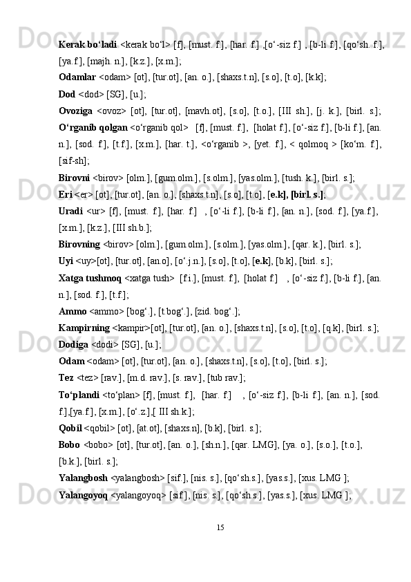 15Kerak bo‘ladi   <kerak bo‘l> [f], [must. f.], [har. f.] ,[o‘-siz f.] , [b-li f.], [qo‘sh. f.],
[ya.f.], [majh. n.], [k.z.], [x.m.];
Odamlar  <odam> [ot], [tur.ot], [an. o.], [shaxs.t.n], [s.o], [t.o], [k.k];
Dod < dod> [SG], [u.];
Ovoziga   <ovoz>   [ot],   [tur.ot],   [mavh.ot],   [s.o],   [t.o.],   [III   sh.],   [j.   k.],   [birl.   s.];
O‘rganib qolgan  <o‘rganib qol>   [f], [must. f.],    [holat   f.], [o‘-siz f.], [b-li f.], [an.
n.],   [sod.   f.],   [t.f.],   [x.m.],   [har.   t.],   <o‘rganib   >,   [yet.   f.],   <   qolmoq   >   [ko‘m.   f.],
[sif-sh];
Birovni  <birov> [olm.], [gum.olm.], [s.olm.], [yas.olm.], [tush. k.], [birl. s.];
Eri < er> [ot], [tur.ot], [an. o.], [shaxs.t.n], [s.o], [t.o], [ e.k], [birl. s.] ;
Uradi   <ur>   [f],   [must.   f.],   [har.   f.] , [o‘-li f.], [b-li f.], [an. n.], [sod. f.], [ya.f.],
[x.m.], [k.z.], [III   sh.b.];
Birovning  <birov> [olm.], [gum.olm.], [s.olm.], [yas.olm.], [qar. k.], [birl. s.];
Uyi < uy > [ot], [tur.ot], [an.o], [o‘.j.n.], [s.o], [t.o], [ e.k ], [b.k], [birl. s.];
Xatga tushmoq  <xatga tush>  [f.i.], [must. f.],   [holat   f.] , [o‘-siz f.], [b-li f.], [an.
n.], [sod. f.],   [t.f.];
Ammo  <ammo> [bog‘.], [t.bog‘.], [zid. bog‘.];
Kampirning < kampir > [ot], [tur.ot], [an. o.], [shaxs.t.n], [s.o], [t.o], [q.k], [birl. s.];
Dodiga  <dodi> [SG], [u.];
Odam < odam> [ot], [tur.ot], [an. o.], [shaxs.t.n], [s.o], [t.o], [birl. s.];
Tez  <tez> [rav.], [m.d. rav.], [s. rav.], [tub rav.];
To‘plandi  <to‘plan> [f], [must. f.],    [har.   f.] ,   [o‘-siz   f.],   [b-li   f.],   [an.   n.],   [sod.
f.],[ya.f.], [x.m.], [o‘.z.],[ III sh.k.];
Qobil < qobil> [ot], [at.ot], [shaxs.n], [b.k], [birl. s.];
Bobo   <bobo> [ot], [tur.ot], [an. o.], [sh.n.], [qar. LMG], [ya. o.], [s.o.], [t.o.],
[b.k.], [birl.   s.];
Yalangbosh  <yalangbosh> [sif.], [nis. s.], [qo‘sh.s.], [yas.s.], [xus. LMG ];
Yalangoyoq  <yalangoyoq> [sif.], [nis. s.], [qo‘sh.s.], [yas.s.], [xus. LMG ]; 