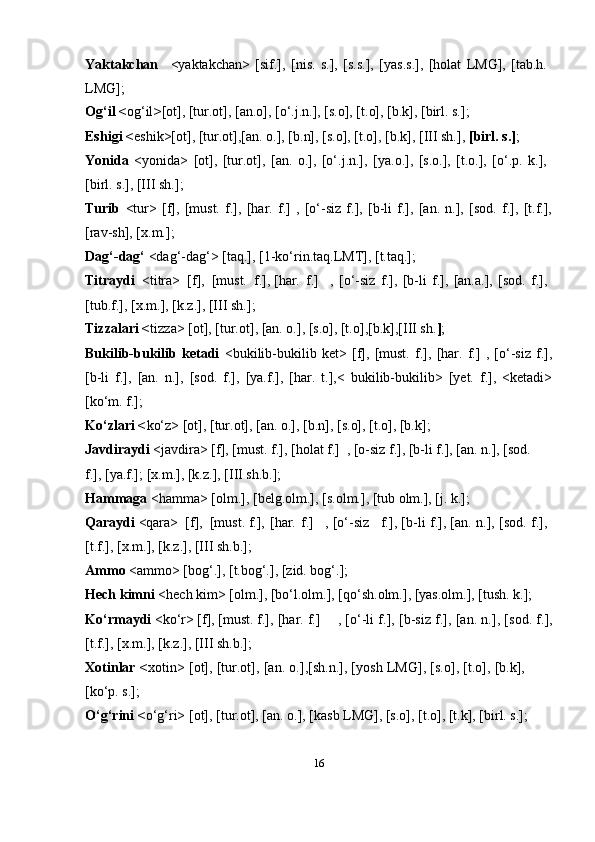 16Yaktakchan <yaktakchan>   [sif.],   [nis.   s.],   [s.s.],   [yas.s.],   [holat   LMG],   [tab.h.
LMG];
Og‘il < og‘il > [ot], [tur.ot], [an.o], [o‘.j.n.], [s.o], [t.o], [b.k], [birl. s.];
Eshigi < eshik>[ot], [tur.ot],[an. o.], [b.n], [s.o], [t.o], [b.k], [III sh.],  [birl. s.] ;
Yonida   <yonida>   [ot],   [tur.ot],   [an.   o.],   [o‘.j.n.],   [ya.o.],   [s.o.],   [t.o.],   [o‘.p.   k.],
[birl. s.], [III sh.];
Turib   <tur>   [f],   [must.   f.],   [har.   f.]   ,   [o‘-siz   f.],   [b-li   f.],   [an.   n.],   [sod.   f.],   [t.f.],
[rav-sh], [x.m.];
Dag‘-dag‘  <dag‘-dag‘> [taq.], [1-ko‘rin.taq.LMT], [t.taq.];
Titraydi   <titra>  [f],  [must.  f.],   [har.   f.] ,   [o‘-siz   f.],   [b-li   f.],   [an.a.],   [sod.   f.],
[tub.f.], [x.m.], [k.z.], [III   sh.];
Tizzalari < tizza> [ot], [tur.ot], [an. o.], [s.o], [t.o],[b.k],[III sh. ] ;
Bukilib-bukilib   ketadi   <bukilib-bukilib   ket>   [f],   [must.   f.],   [har.   f.]   ,   [o‘-siz   f.],
[b-li   f.],   [an.   n.],   [sod.   f.],   [ya.f.],   [har.   t.],<   bukilib-bukilib>   [yet.   f.],   <ketadi>
[ko‘m. f.];
Ko‘zlari < ko‘z> [ot], [tur.ot], [an. o.], [b.n], [s.o], [t.o], [b.k];
Javdiraydi  <javdira> [f], [must. f.], [holat f.]   , [o-siz f.], [b-li f.], [an. n.], [sod.
f.], [ya.f.]; [x.m.], [k.z.], [III sh.b.];
Hammaga  <hamma> [olm.], [belg.olm.], [s.olm.], [tub olm.], [j. k.];
Qaraydi  <qara>  [f],  [must. f.],   [har.   f.] ,   [o‘-siz f.], [b-li f.], [an. n.], [sod. f.],
[t.f.], [x.m.], [k.z.], [III   sh.b.];
Ammo  <ammo> [bog‘.], [t.bog‘.], [zid. bog‘.];
Hech kimni  <hech kim> [olm.], [bo‘l.olm.], [qo‘sh.olm.], [yas.olm.], [tush. k.];
Ko‘rmaydi  <ko‘r> [f], [must. f.],   [har.   f.] , [o‘-li f.], [b-siz f.], [an. n.], [sod. f.],
[t.f.], [x.m.], [k.z.], [III   sh.b.];
Xotinlar < xotin> [ot], [tur.ot], [an. o.],[sh.n.], [yosh LMG], [s.o], [t.o], [b.k],
[ko‘p. s.];
O‘g‘rini < o‘g‘ri> [ot], [tur.ot], [an. o.], [kasb LMG], [s.o], [t.o], [t.k], [birl. s.]; 