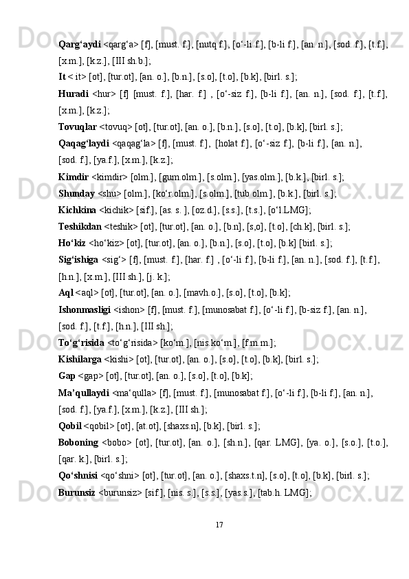 17Qarg‘aydi  <qarg‘a> [f], [must. f.], [nutq f.], [o‘-li f.], [b-li f.], [an. n.], [sod. f.], [t.f.],
[x.m.], [k.z.], [III sh.b.];
It <  it> [ot], [tur.ot], [an. o.], [b.n.], [s.o], [t.o], [b.k], [birl. s.];
Huradi   <hur>   [f]   [must.   f.],   [har.   f.]   ,   [o‘-siz   f.],   [b-li   f.],   [an.   n.],   [sod.   f.],   [t.f.],
[x.m.], [k.z.];
Tovuqlar < tovuq> [ot], [tur.ot], [an. o.], [b.n.], [s.o], [t.o], [b.k], [birl. s.];
Qaqag‘laydi  <qaqag‘la> [f], [must. f.],   [holat   f.],   [o‘-siz   f.],   [b-li   f.],   [an.   n.],
[sod. f.], [ya.f.], [x.m.], [k.z.];
Kimdir  <kimdir> [olm.], [gum.olm.], [s.olm.], [yas.olm.], [b.k.], [birl. s.];
Shunday  <shu> [olm.], [ko‘r.olm.], [s.olm.], [tub olm.], [b.k.], [birl. s.];
Kichkina  <kichik> [sif.], [as. s. ], [oz.d.], [s.s.], [t.s.], [o‘l.LMG];
Teshikdan < teshik> [ot], [tur.ot], [an. o.], [b.n], [s,o], [t.o], [ch.k], [birl. s.];
Ho‘kiz  <ho‘kiz> [ot], [tur.ot], [an. o.], [b.n.], [s.o], [t.o], [b.k] [birl. s.];
Sig‘ishiga  <sig‘> [f], [must. f.], [har. f.] , [o‘-li f.], [b-li f.], [an. n.], [sod. f.], [t.f.],
[h.n.], [x.m.], [III sh.], [j. k.];
Aql < aql> [ot], [tur.ot], [an. o.], [mavh.o.], [s.o], [t.o], [b.k];
Ishonmasligi  <ishon> [f], [must. f.], [munosabat f.], [o‘-li f.], [b-siz f.], [an. n.],
[sod. f.], [t.f.], [h.n.], [III sh.];
To‘g‘risida  <to‘g‘risida> [ko‘m.], [nis.ko‘m.], [f.m.m.];
Kishilarga < kishi> [ot], [tur.ot], [an. o.], [s.o], [t.o], [b.k], [birl. s.];
Gap < gap> [ot], [tur.ot], [an. o.], [s.o], [t.o], [b.k];
Ma’qullaydi  <ma‘qulla> [f], [must. f.], [munosabat f.], [o‘-li f.], [b-li f.], [an. n.],
[sod. f.], [ya.f.], [x.m.], [k.z.], [III sh.];
Qobil < qobil> [ot], [at.ot], [shaxs.n], [b.k], [birl. s.];
Boboning   <bobo>   [ot],   [tur.ot],   [an.   o.],   [sh.n.],   [qar.   LMG],   [ya.   o.],   [s.o.],   [t.o.],
[qar. k.], [birl. s.];
Qo‘shnisi  <qo‘shni> [ot], [tur.ot], [an. o.], [shaxs.t.n], [s.o], [t.o], [b.k], [birl. s.];
Burunsiz  <burunsiz> [sif.], [nis. s.], [s.s.], [yas.s.], [tab.h. LMG]; 