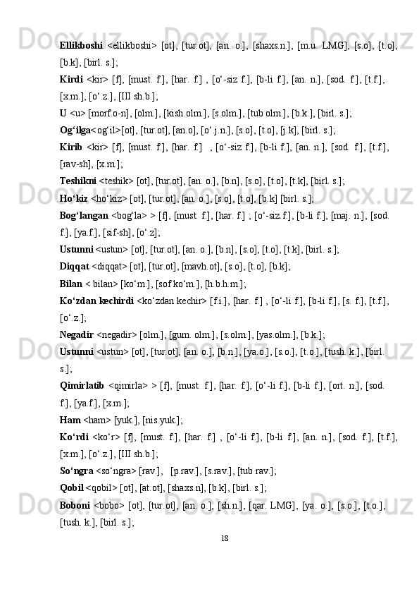 18Ellikboshi   <ellikboshi>   [ot],   [tur.ot],   [an.   o.],   [shaxs.n.],   [m.u.   LMG],   [s.o],   [t.o],
[b.k], [birl. s.];
Kirdi   <kir>   [f],   [must.   f.],   [har.   f.]   ,   [o‘-siz   f.],  [b-li   f.],   [an.   n.],   [sod.   f.],  [t.f.],
[x.m.], [o‘.z.], [III sh.b.];
U  <u> [morf.o-n], [olm.], [kish.olm.], [s.olm.], [tub olm.], [b.k.], [birl. s.];
Og‘ilga< og‘il > [ot], [tur.ot], [an.o], [o‘.j.n.], [s.o], [t.o], [j.k], [birl. s.];
Kirib   <kir>   [f],   [must.   f.],   [har.   f.] ,   [o‘-siz   f.],   [b-li   f.],   [an.   n.],   [sod.   f.],   [t.f.],
[rav-sh],   [x.m.];
Teshikni < teshik> [ot], [tur.ot], [an. o.], [b.n], [s.o], [t.o], [t.k], [birl. s.];
Ho‘kiz  <ho‘kiz> [ot], [tur.ot], [an. o.], [s.o], [t.o], [b.k] [birl. s.];
Bog‘langan  <bog‘la> > [f], [must. f.], [har. f.] ; [o‘-siz.f.], [b-li f.], [maj. n.], [sod.
f.], [ya.f.], [sif-sh], [o‘.z];
Ustunni < ustun> [ot], [tur.ot], [an. o.], [b.n], [s.o], [t.o], [t.k], [birl. s.];
Diqqat  <diqqat> [ot], [tur.ot], [mavh.ot], [s.o], [t.o], [b.k];
Bilan  < bilan> [ko‘m.], [sof ko‘m.], [h.b.h.m.];
Ko‘zdan kechirdi  <ko‘zdan kechir> [f.i.], [har. f.] , [o‘-li f.], [b-li f.], [s. f.], [t.f.],
[o‘.z.];
Negadir  <negadir> [olm.], [gum. olm.], [s.olm.], [yas.olm.], [b.k.];
Ustunni  <ustun> [ot], [tur.ot], [an. o.], [b.n.], [ya.o.], [s.o.], [t.o.], [tush. k.], [birl.
s.];
Qimirlatib   <qimirla> > [f], [must. f.], [har. f.], [o‘-li f.], [b-li  f.], [ort. n.], [sod.
f.], [ya.f.],   [x.m.];
Ham  <ham> [yuk.], [nis.yuk.];
Ko‘rdi   <ko‘r>   [f],   [must.   f.],   [har.   f.]   ,   [o‘-li   f.],   [b-li   f.],   [an.   n.],   [sod.   f.],   [t.f.],
[x.m.], [o‘.z.], [III sh.b.];
So‘ngra   <so‘ngra>   [rav.], [p.rav.], [s.rav.], [tub   rav.];
Qobil < qobil> [ot], [at.ot], [shaxs.n], [b.k], [birl. s.];
Boboni   <bobo>   [ot],   [tur.ot],   [an.   o.],   [sh.n.],   [qar.   LMG],   [ya.   o.],   [s.o.],   [t.o.],
[tush. k.], [birl. s.]; 