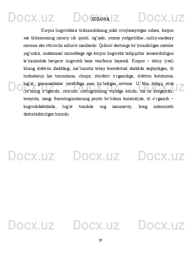 19XULOSA
Korpus   lingvistikasi   tilshunoslikning   jadal   rivojlanayotgan   sohasi,   korpus
esa   tilshunosning   zaruriy   ish   quroli;   og‘zaki,   yozma   yodgorliklar,   milliy-madaniy
merosni aks ettiruvchi axborot manbaidir. Qidiruv dasturiga bo‘ysundirilgan matnlar
yig‘indisi,   mukammal   razmetkaga   ega  korpus  lingvistik  tadqiqotlar   samaradorligini
ta‘minlashda   barqaror   lingvistik   baza   vazifasini   bajaradi.   Korpus   −   tabiiy   (real)
tilning   elektron   shakldagi,   ma‘lumotni   tabiiy   kontekstual   shaklida   saqlaydigan,   til
hodisalarini   har   tomonlama,   chuqur,   obyektiv   o‘rganishga,   elektron   kutubxona,
lug‘at,   grammatikalar   yaratishga   asos   bo‘ladigan   sistema.   U   tilni   tadqiq   etish
(so‘zning   o‘zgarishi,   istorizm,   neologizmning   vujudga   kelishi,   ma‘no   kengayishi,
torayishi,   yangi   frazeologizmlarning   paydo   bo‘lishini   kuzatish)da,   til   o‘rganish   −
lingvodidaktikada,   lug‘at   tuzishda   eng   zamonaviy,   keng   imkoniyatli
dasturlashtirilgan tizimdir. 