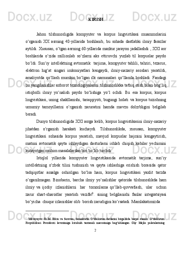 2KIRISH
Jahon   tilshunosligida   kompyuter   va   korpus   lingvistikasi   muammolarini
o‘rganish   XX   asrning   40-yillarida   boshlanib,   bu   sohada   dastlabki   ilmiy   farazlar
aytildi. Xususan, o‘tgan asrning 60-yillarida mazkur jarayon jadallashdi , XXI asr
boshlarida   o‘zida   millionlab   so‘zlarni   aks   ettiruvchi   yuzlab   til   korpuslar   paydo
bo‘ldi.   Sun‘iy   intellektning   avtomatik     tarjima,   kompyuter   tahlili,   tahriri,   tezarus,
elektron   lug‘at   singari   imkoniyatlari   kengaydi,   ilmiy-nazariy   asoslari   yaratildi,
amaliyotda   qo‘llash   mumkin   bo‘lgan   ilk   namunalari   qo‘llanila   boshladi.   Fandagi
bu yangilanishlar axborot texnologiyalarini tilshunoslikka tatbiq etish bilan bog‘liq
istiqbolli   ilmiy   yo‘nalish   paydo   bo‘lishiga   yo‘l   ochdi.   Bu   esa   korpus,   korpus
lingvistikasi,   uning   shakllanishi,   taraqqiyoti,   bugungi   holati   va   korpus   tuzishning
umumiy   tamoyillarini   o‘rganish   zaruratini   hamda   mavzu   dolzrbligini   belgilab
beradi.
Dunyo tilshunosligida XXI asrga kelib, korpus lingvistikasini ilmiy-nazariy
jihatdan   o‘rganish   harakati   kuchaydi.   Tilshunoslikda,   xususan,   kompyuter
lingvistikasi   sohasida   korpus   yaratish,   mavjud   korpuslar   hajmini   kengaytirish,
matnni   avtomatik   qayta   ishlaydigan   dasturlarni   ishlab   chiqish   kabilar   yechimini
kutayotgan muhim masalalardan biri bo‘lib turibdi.
Istiqlol   yillarida   kompyuter   lingvistikasida   avtomatik   tarjima,   sun‘iy
intellektning   o‘zbek   tilini   tushunish   va   qayta   ishlashiga   erishish   borasida   qator
tadqiqotlar   amalga   oshirilgan   bo‘lsa   ham,   korpus   lingvistikasi   yaxlit   tarzda
o‘rganilmagan.   Binobarin,   barcha   ilmiy   yo‘nalishlar   qatorida   tilshunoslikda   ham
i l m i y   va   i jo diy     i zl a n is hla r n i     h ar     t o m o n l a m a   qo‘l l a b - q u vv at l a s h,     u lar     u c hu n
zarur   shart-sharoitlar   yaratish   vazifa‖ 1
.   sining   belgilanishi   fanlar   integratsiyasi
bo‘yicha  chuqur izlanishlar olib  borish zarurligini ko‘rsatadi. Mamlakatimizda
1
.   Mirziyoyev   Sh.M.   Erkin   va   farovon,   demokratik   O‘zbekiston   davlatini   birgalikda   barpo   etamiz.   O‘zbekiston
Respublikasi   Prezidenti   lavozimiga   kirishish   tantanali   marosimiga   bag‘ishlangan   Oliy   Majlis   palatalarining 