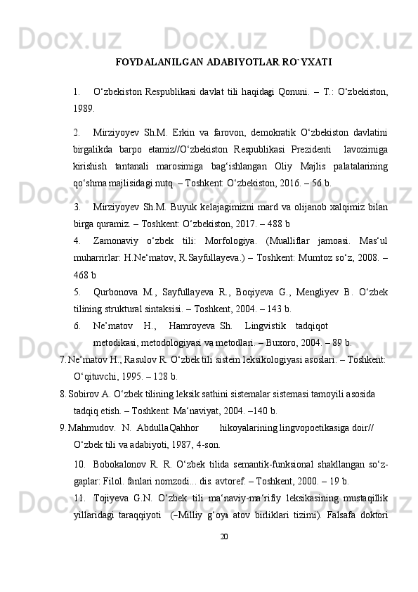 20FOYDALANILGAN ADABIYOTLAR RO`YXATI
1. O‘ z b e k i s t on   R e s p ub l i k a si   d a vl a t   ti li   h a q i d ag i   Qo n un i .   –   T .:   O‘ z b e k i s to n,
1 9 8 9.
2. Mirziyoyev   Sh.M.   Erkin   va   farovon,   demokratik   O‘zbekiston   davlatini
birgalikda   barpo   etamiz//O‘zbekiston   Respublikasi   Prezidenti     lavozimiga
kirishish   tantanali   marosimiga   bag‘ishlangan   Oliy   Majlis   palatalarining
qo‘shma majlisidagi nutq. – Toshkent: O‘zbekiston, 2016. – 56   b.
3. Mirziyoyev   Sh.M.   Buyuk   kelajagimizni   mard   va   olijanob   xalqimiz   bilan
birga quramiz. – Toshkent: O‘zbekiston, 2017. – 488   b
4. Zamonaviy   o‘zbek   tili:   Morfologiya.   (Mualliflar   jamoasi.   Mas‘ul
muharrirlar: H.Ne‘matov, R.Sayfullayeva.) – Toshkent: Mumtoz so‘z, 2008. –
468   b
5. Qurbonova   M.,   Sayfullayeva   R.,   Boqiyeva   G.,   Mengliyev   B.   O‘zbek
tilining struktural sintaksisi. – Toshkent, 2004. – 143   b.
6. Ne’matov H., Hamroyeva Sh. Lingvistik tadqiqot
metodikasi,  metodologiyasi va metodlari. – Buxoro, 2004. – 89   b.
7. Ne’matov H., Rasulov R. O‘zbek tili sistem leksikologiyasi asoslari. – Toshkent:
O‘qituvchi, 1995. – 128 b.  
8. Sobirov A. O‘zbek tilining leksik sathini sistemalar sistemasi tamoyili asosida 
tadqiq etish. – Toshkent: Ma‘naviyat, 2004. –140 b.
9. Mahmudov.    N.    Abdulla Qahhor hikoyalarining lingvopoetikasiga doir// 
O‘zbek tili va adabiyoti, 1987,   4-son.
10. Bobokalonov   R.   R.   O‘zbek   tilida   semantik-funksional   shakllangan   so‘z-
gaplar: Filol. fanlari nomzodi... dis. avtoref. – Toshkent, 2000. – 19   b.
11. Tojiyeva   G.N.   O‘zbek   tili   ma‘naviy-ma‘rifiy   leksikasining   mustaqillik
y illar i d a gi   tar aq qi y o t i     (	
― M illiy   g‘ o y	a   atov   bi r l i k l ari   t i z i m i).   Falsafa   do k t o r i 