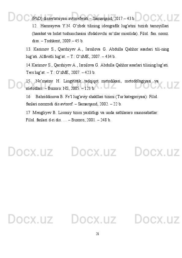 21(Ph D )  dissertatsiyasi avtoreferati.– Samarqand, 2017.– 43   b.
12. Hamrayeva   Y.N.   O‘zbek   tilining   ideografik   lug‘atini   tuzish   tamoyillari
(harakat va holat tushunchasini ifodalovchi so‘zlar misolida). Filol. fan. nomz.
diss. – Toshkent, 2009.– 45   b.
13. Karimov   S.,   Qarshiyev   A.,   Isroilova   G.   Abdulla   Qahhor   asarlari   tili-ning
lug‘ati. Alfavitli lug‘at. – T.: O‘zME, 2007. – 434   b.
14. Karimov S., Qarshiyev A., Isroilova G. Abdulla Qahhor asarlari tilining lug‘ati.
Ters lug‘at. – T.: O‘zME, 2007. – 423   b.
15 Ne’matov   H.   Lingvistik   tadqiqot   metodikasi,   metodologiyasi   va
metodlari: – Buxoro: NS, 2005. – 121   b.
16 Bahriddinova B. Fe‘l lug‘aviy shakllari tizimi (Tur kategoriyasi): Filol.
fanlari nomzodi dis avtoref. – Samarqand, 2002. – 22 b.
17 Mengliyev   B.   Lisoniy   tizim   yaxlitligi   va  unda   sathlararo   munosabatlar:
Filol. fanlari d-ri dis. … – Buxoro, 2001. – 248 b. 