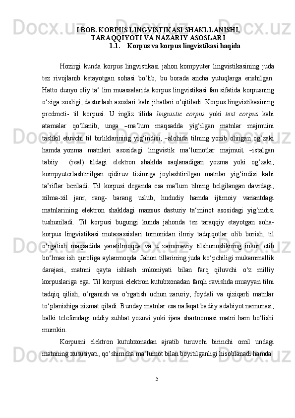 5I BOB. KORPUS LINGVISTIKASI SHAKLLANISHI,
TARAQQIYOTI VA NAZARIY ASOSLARI
1.1. Korpus va korpus lingvistikasi   haqida
Hozirgi   kunda   korpus   lingvistikasi   jahon   kompyuter   lingvistikasining   juda
tez   rivojlanib   ketayotgan   sohasi   bo‘lib,   bu   borada   ancha   yutuqlarga   erishilgan.
Hatto dunyo oliy ta‘ lim muassalarida korpus lingvistikasi fan sifatida korpusning
o‘ziga xosligi, dasturlash asoslari kabi jihatlari o‘qitiladi. Korpus lingvistikasining
predmeti-   til   korpusi.   U   ingliz   tilida   linguistic   corpus   yoki   text   corpus   kabi
ata m alar     q o‘ll a n i b,     u n g a    ― m a ’ lum     m a q sa d d a     y ig‘ilg a n     m atnl a r     m aj m uini
t a shki l et u v c h i   t il   bi r l i k la r i ni ng   y ig‘i nd i s i,  	
― alo hi da   t i ln i n g   y oz i b   o l in g a n   o g‘za k i
ha m da   y o z m a     m atn l ari     a s o s id a g i     li n g v is t i k     m a ‘ l u m otlar     m aj m ui	
,‖    	― ist a l g a n
t a b iiy     (real)   tildagi   elektron   shaklda   saqlanadigan   yozma   yoki   og‘zaki,
kompyuterlashtirilgan   qidiruv   tizimiga   joylashtirilgan   matnlar   yig‘indisi   kabi
ta’riflar   beriladi.   Til   korpusi   deganda   esa   ma’lum   tilning   belgilangan   davrdagi,
xilma-xil   janr,   rang-   barang   uslub,   hududiy   hamda   ijtimoiy   variantdagi
matnlarining   elektron   shakldagi   maxsus   dasturiy   ta‘minot   asosidagi   yig‘indisi
tushuniladi.   Til   korpusi   bugungi   kunda   jahonda   tez   taraqqiy   etayotgan   soha-
korpus   lingvistikasi   mutaxassislari   tomonidan   ilmiy   tadqiqotlar   olib   borish,   til
o‘rgatish   maqsadida   yaratilmoqda   va   u   zamonaviy   tilshunoslikning   inkor   etib
bo‘lmas ish quroliga aylanmoqda. Jahon tillarining juda ko‘pchiligi mukammallik
darajasi,   matnni   qayta   ishlash   imkoniyati   bilan   farq   qiluvchi   o‘z   milliy
korpuslariga ega. Til korpusi elektron kutubxonadan farqli ravishda muayyan tilni
tadqiq   qilish,   o‘rganish   va   o‘rgatish   uchun   zaruriy,   foydali   va   qiziqarli   matnlar
to‘planishiga xizmat qiladi. Bunday matnlar esa nafaqat badiiy adabiyot namunasi,
balki   telefondagi   oddiy   suhbat   yozuvi   yoki   ijara   shartnomasi   matni   ham   bo‘lishi
mumkin.
Korpusni   elektron   kutubxonadan   ajratib   turuvchi   birinchi   omil   undagi
matnning xususiyati, qo‘shimcha ma‘lumot bilan boyitilganligi hisoblanadi hamda 