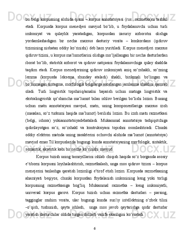 6bu belgi korpusning alohida qismi – korpus annotatsiyasi (rus., razmetka)ni tashkil
etadi.   Korpusda   korpus   menedjeri   mavjud   bo‘lib,   u   foydalanuvchi   uchun   turli
imkoniyat   va   qulaylik   yaratadigan,   korpusdan   zaruriy   axborotni   olishga
yordamlashadigan   bir   necha   maxsus   dasturiy   vosita   –   konkordans   (qidiruv
tizimining nisbatan oddiy ko‘rinishi) deb ham yuritiladi. Korpus menedjeri maxsus
qidiruv tizimi, u korpus ma‘lumotlarini olishga mo‘ljallangan bir necha dasturlardan
iborat   bo‘lib,   statistik   axborot   va   qidiruv   natijasini   foydalanuvchiga   qulay   shaklda
taqdim   etadi.   Korpus   menedjerining   qidiruv   imkoniyati   aniq   so‘zshakli,   so‘zning
lemma   (korpusda   leksema   shunday   ataladi)   shakli,   birikmali   bo‘lingan   va
bo‘linmagan sintagma, morfologik belgilarga asoslangan jamlanma shaklini qamrab
oladi.   Turli   lingvistik   topshiriq/amalni   bajarish   uchun   matnga   lingvistik   va
ekstralingvistik   qo‘shimcha   ma‘lumot   bilan   ishlov   berilgan   bo‘lishi   lozim.   Buning
uchun   matn   annotatsiyasi   mavjud,   matn,   uning   komponentlariga   maxsus   izoh
(masalan, so‘z turkumi haqida ma’lumot) berilishi lozim. Bu izoh matn razmetkasi
(belgi,   ishora)   yokiannotatsiyadebataladi.   Mukammal   annotatsiya   tadqiqotchiga
qidirilayotgan   so‘z,   so‘zshakl   va   kontruksiyani   topishni   osonlashtiradi.   Chunki
oddiy   elektron   matnda   uning   xarakterini   ochuvchi   alohida   ma‘lumot   (annotatsiya)
mavjud emas.Til korpuslarida bugungi kunda annotatsiyaning morfologik, sintaktik,
semantik, aksentik kabi bir necha ko‘rinishi   mavjud.
Korpus tuzish uning tamoyillarini ishlab chiqish haqida so‘z borganda asosiy
e‘tiborni korpusni loyihalashtirish, razmetkalash, unga mos qidiruv tizimi – korpus
menejerini   tanlashga  qaratish   lozimligi  e‘tirof  etish   lozim.  Korpusda   razmetkaning
ahamiyati   beqiyos,   chunki   korpusdan   foydalanish   imkonining   keng   yoki   torligi
korpusning   razmetkasiga   bog‘liq.   Mukammal   razmetka   –   keng   imkoniyatli,
universal   korpus   garovi.   Korpus   tuzish   uchun   razmetka   dasturlari   –   parsing,
tagginglar   muhim   vosita,   ular   bugungi   kunda   sun‘iy   intellektning   o‘zbek   tilini―
o‘ qi s h,   t u sh u ni sh,    q a y ta    i s h l a s h,      u n ga    m os    j a v o b    q a y tar i sh	g a    q o d ir    d a s t u r lar
yaratish dasturchilar oldida turgan dolzarb vazifa ekanligini   ko‘rsatadi. 