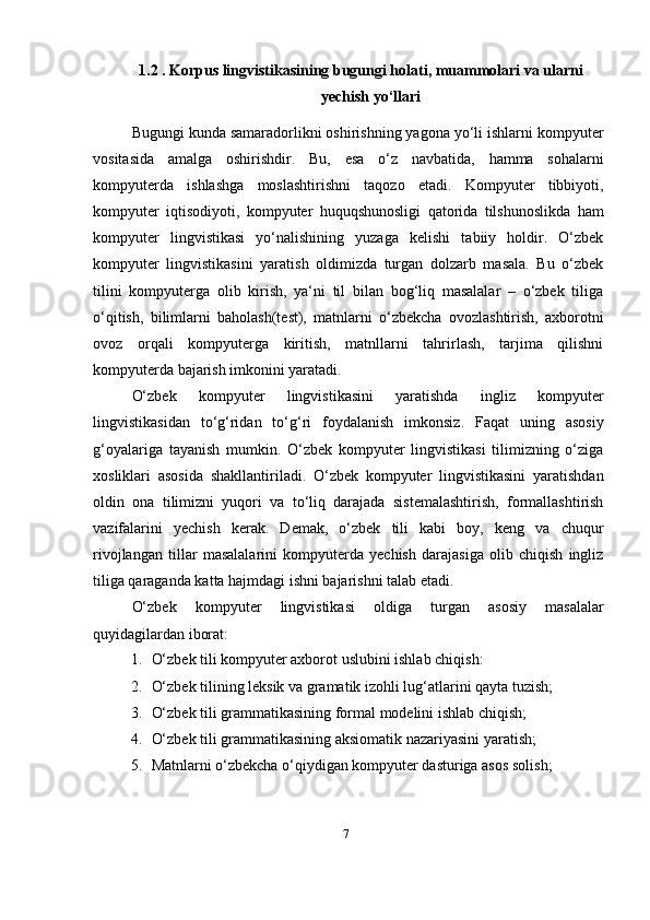 71.2 . Korpus lingvistikasining bugungi holati, muammolari va ularni
yechish yo‘llari
Bugungi kunda samaradorlikni oshirishning yagona yo‘li ishlarni kompyuter
vositasida   amalga   oshirishdir.   Bu,   esa   o‘z   navbatida,   hamma   sohalarni
kompyuterda   ishlashga   moslashtirishni   taqozo   etadi.   Kompyuter   tibbiyoti,
kompyuter   iqtisodiyoti,   kompyuter   huquqshunosligi   qatorida   tilshunoslikda   ham
kompyuter   lingvistikasi   yo‘nalishining   yuzaga   kelishi   tabiiy   holdir.   O‘zbek
kompyuter   lingvistikasini   yaratish   oldimizda   turgan   dolzarb   masala.   Bu   o‘zbek
tilini   kompyuterga   olib   kirish,   ya‘ni   til   bilan   bog‘liq   masalalar   –   o‘zbek   tiliga
o‘qitish,   bilimlarni   baholash(test),   matnlarni   o‘zbekcha   ovozlashtirish,   axborotni
ovoz   orqali   kompyuterga   kiritish,   matnllarni   tahrirlash,   tarjima   qilishni
kompyuterda bajarish imkonini yaratadi.
O‘zbek   kompyuter   lingvistikasini   yaratishda   ingliz   kompyuter
lingvistikasidan   to‘g‘ridan   to‘g‘ri   foydalanish   imkonsiz.   Faqat   uning   asosiy
g‘oyalariga   tayanish   mumkin.   O‘zbek   kompyuter   lingvistikasi   tilimizning   o‘ziga
xosliklari   asosida   shakllantiriladi.   O‘zbek   kompyuter   lingvistikasini   yaratishdan
oldin   ona   tilimizni   yuqori   va   to‘liq   darajada   sistemalashtirish,   formallashtirish
vazifalarini   yechish   kerak.   Demak,   o‘zbek   tili   kabi   boy,   keng   va   chuqur
rivojlangan   tillar   masalalarini   kompyuterda   yechish   darajasiga   olib   chiqish   ingliz
tiliga qaraganda katta hajmdagi ishni bajarishni talab   etadi.
O‘zbek   kompyuter   lingvistikasi   oldiga   turgan   asosiy   masalalar
quyidagilardan iborat:
1. O‘zbek tili kompyuter axborot uslubini ishlab   chiqish:
2. O‘zbek tilining leksik va gramatik izohli lug‘atlarini qayta   tuzish;
3. O‘zbek tili grammatikasining formal modelini ishlab   chiqish;
4. O‘zbek tili grammatikasining aksiomatik nazariyasini   yaratish;
5. Matnlarni o‘zbekcha o‘qiydigan kompyuter dasturiga asos   solish; 