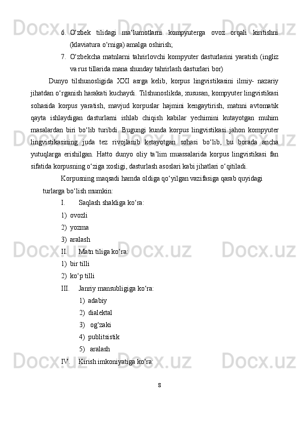 86. O‘zbek   tilidagi   ma‘lumotlarni   kompyuterga   ovoz   orqali   kiritishni
(klaviatura o‘rniga) amalga   oshirish;
7. O‘zbekcha   matnlarni   tahrirlovchi  kompyuter  dasturlarini   yaratish  (ingliz
va rus tillarida mana shunday tahrirlash dasturlari   bor)
Dunyo   tilshunosligida   XXI   asrga   kelib,   korpus   lingvistikasini   ilmiy-   nazariy
jihatdan o‘rganish harakati kuchaydi. Tilshunoslikda, xususan, kompyuter lingvistikasi
sohasida   korpus   yaratish,   mavjud   korpuslar   hajmini   kengaytirish,   matnni   avtomatik
qayta   ishlaydigan   dasturlarni   ishlab   chiqish   kabilar   yechimini   kutayotgan   muhim
masalardan   biri   bo‘lib   turibdi.   Bugungi   kunda   korpus   lingvistikasi   jahon   kompyuter
lingvistikasining   juda   tez   rivojlanib   ketayotgan   sohasi   bo‘lib,   bu   borada   ancha
yutuqlarga   erishilgan.   Hatto   dunyo   oliy   ta’lim   muassalarida   korpus   lingvistikasi   fan
sifatida korpusning o‘ziga xosligi, dasturlash asoslari kabi jihatlari o‘qitiladi.
Korpusning maqsadi hamda oldiga qo‘yilgan vazifasiga qarab quyidagi 
turlarga bo‘lish mumkin:
I. Saqlash shakliga   ko‘ra:
1) ovozli
2) yozma
3) aralash
II. Matn tiliga   ko‘ra:
1) bir   tilli
2) ko‘p   tilli
III. Janriy mansubligiga   ko‘ra:
1) adabiy
2) dialektal
3) og‘zaki
4) publitsistik
5) aralash
IV. Kirish imkoniyatiga   ko‘ra: 