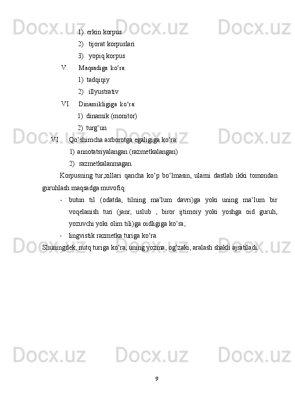 91) erkin   korpus
2) tijorat   korpuslari
3) yopiq   korpus
V.Maqsadiga	 ko‘ra:
1) tadqiqiy
2) illyustrativ
VI.	
Dinamikligiga	 ko‘ra:
1) dinamik   (monitor)
2) turg‘un
VI. Qo‘shimcha   axborotga   egaligiga   ko‘ra:
1) annotatsiyalangan   (razmetkalangan)
2) razmetkalanmagan.
Korpusning   tur,xillari   qancha   ko‘p   bo‘lmasin,   ularni   dastlab   ikki   tomondan
guruhlash maqsadga muvofiq:
- butun   til   (odatda,   tilning   ma‘lum   davri)ga   yoki   uning   ma‘lum   bir
voqelanish   turi   (janr,   uslub   ,   biror   ijtimoiy   yoki   yoshga   oid   guruh,
yozuvchi yoki olim tili)ga oidligiga   ko‘ra;
- lingvistik razmetka turiga   ko‘ra.
Shuningdek, nutq turiga ko‘ra, uning yozma, og‘zaki, aralash shakli ajratiladi. 