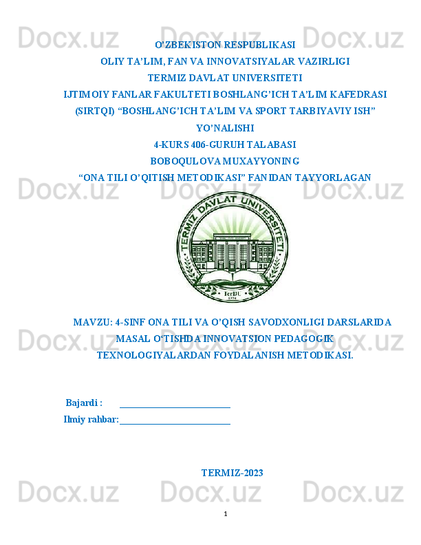 O’ZBEKISTON RESPUBLIKASI
OLIY TA’LIM ,  FAN VA INNOVATSIYALAR VAZIRLIGI
T ERMIZ DAVLAT UNIVERSITETI
IJTIMOIY FANLAR FAKULTETI BOSHLANG’ICH TA’LIM KAFEDRASI
(SIRTQI) “BOSHLANG’ICH TA’LIM VA SPORT TARBIYAVIY ISH”
YO’NALISHI
4-KURS 406-GURUH TALABASI
BOBOQULOVA MUXAYYONING
“ONA TILI O’QITISH METODIKASI” FANIDAN TAYYORLAGAN
MAVZU : 4- SINF   ONA   TILI   VA   O ’ QISH   SAVODXONLIGI   DARSLARIDA
MASAL   O ʻ TISHDA   INNOVATSION   PEDAGOGIK
TEXNOLOGIYALARDAN   FOYDALANISH   METODIKASI .
    Bajardi :       _______________________
  Ilmiy rahbar:_______________________                                                       
                                                             
TERMIZ-2023
1 