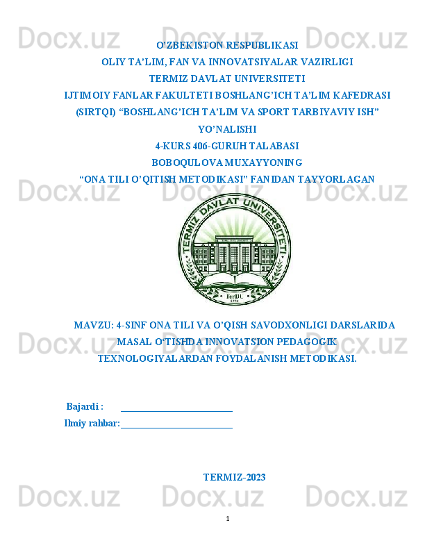 O’ZBEKISTON RESPUBLIKASI
OLIY TA’LIM ,  FAN VA INNOVATSIYALAR VAZIRLIGI
T ERMIZ DAVLAT UNIVERSITETI
IJTIMOIY FANLAR FAKULTETI BOSHLANG’ICH TA’LIM KAFEDRASI
(SIRTQI) “BOSHLANG’ICH TA’LIM VA SPORT TARBIYAVIY ISH”
YO’NALISHI
4-KURS 406-GURUH TALABASI
BOBOQULOVA MUXAYYONING
“ONA TILI O’QITISH METODIKASI” FANIDAN TAYYORLAGAN
MAVZU : 4- SINF   ONA   TILI   VA   O ’ QISH   SAVODXONLIGI   DARSLARIDA
MASAL   O ʻ TISHDA   INNOVATSION   PEDAGOGIK
TEXNOLOGIYALARDAN   FOYDALANISH   METODIKASI .
    Bajardi :       _______________________
  Ilmiy rahbar:_______________________                                                       
                                                             
TERMIZ-2023
1