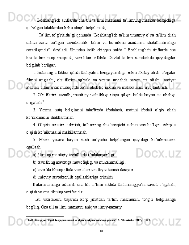      Boshlang’ich sinflarda ona tili  ta’limi  mazmuni  ta’limning mazkur bosqichiga
qo’yilgan talablardan kelib chiqib belgilanadi,
    “Ta’lim to’g’risida”gi qonunda “Boshlang’ich ta’lim umumiy o’rta ta’lim olish
uchun   zarur   bo’lgan   savodxonlik,   bilim   va   ko’nikma   asoslarini   shakillantirishga
qaratilgandir”,   deyiladi.   Shundan   kelib   chiqqan   holda   “   Boshlang’ich   sinflarda   ona
tiki   ta’limi”ning   maqsadi,   vazifalari   sifatida   Davlat   ta’lim   standartida   quyidagilar
belgilab berilgan:
1. Bolaning tafakkur qilish faoliyatini kengaytirishga, erkin fikrlay olish, o’zgalar
fikrini   anglashi,   o’z   fikrini   og’zaki   va   yozma   ravishda   bayon   eta   olishi,   jamiyat
a’zolari bilan erkin muloqotda bo’la olish ko’nikma va malakalarini rivojlantirish.
2.   O’z   fikrini   savodli,   mantiqiy   izchillikga   rioya   qilgan   holda   bayon   eta   olishga
o’rgatish. 2
3.   Yozma   nutq   belgilarini   talaffuzda   ifodalash,   matnni   ifodali   o’qiy   olish
ko’nikmasini shakllantirish.
4.   O’qish   suratini   oshirish,   ta’limning   shu   bosqichi   uchun   xos   bo’lgan   sidirg’a
o’qish ko’nikmasini shakillantirish.
5.   Fikrni   yozma   bayon   etish   bo’yicha   belgilangan   quyidagi   ko’nikmalarni
egallash:
a) fikrning mantiqiy izchillikda ifodalanganligi;
b) tavsifning mavzuga muvofiqligi va mukammalligi;
c) tavsifda tilning ifoda vositalaridan foydakanish darajasi;
d) imloviy savodxonlik egallashlariga erishish.
Bularni   amalga   oshirish   ona   tili   ta’limi   siklida   fanlarning,ya’ni   savod   o’rgatish,
o’qish va ona tilining vazifasidir.
  Bu   vazifalerni   bajarish   ko’p   jihatdan   ta’lim   mazmunini   to’g’ri   belgilashga
bog’liq. Ona tili ta’limi mazmuni aniq va ilmiy-nazariy
2
 Sh.M. Mirziyoyev “Buyuk kelajagimizni mard va olijanob xalqimiz bilan birga quramiz”–T.: “O‘zbekiston” 2017 y. -488-b.
10 