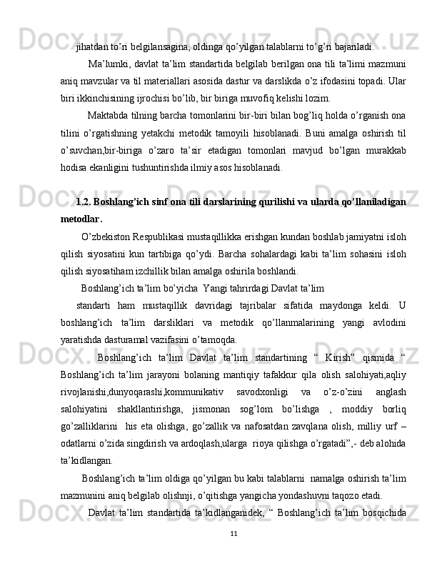 jihatdan to’ri belgilansagina, oldinga qo’yilgan talablarni to’g’ri bajariladi.
       Ma’lumki, davlat ta’lim standartida belgilab berilgan ona tili ta’limi mazmuni
aniq mavzular va til materiallari asosida dastur va darslikda o’z ifodasini topadi. Ular
biri ikkinchisining ijrochisi bo’lib, bir biriga muvofiq kelishi lozim.
      Maktabda tilning barcha tomonlarini bir-biri bilan bog’liq holda o’rganish ona
tilini   o’rgatishning   yetakchi   metodik   tamoyili   hisoblanadi.   Buni   amalga   oshirish   til
o’suvchan,bir-biriga   o’zaro   ta’sir   etadigan   tomonlari   mavjud   bo’lgan   murakkab
hodisa ekanligini tushuntirishda ilmiy asos hisoblanadi.
1.2. Boshlang’ich sinf ona tili darslarining qurilishi va ularda qo’llaniladigan
metodlar.
  O’zbekiston Respublikasi mustaqillikka erishgan kundan boshlab jamiyatni isloh
qilish   siyosatini   kun   tartibiga   qo’ydi.   Barcha   sohalardagi   kabi   ta’lim   sohasini   isloh
qilish siyosatiham izchillik bilan amalga oshirila boshlandi.
  Boshlang’ich ta’lim bo’yicha  Yangi tahrirdagi Davlat ta’lim
standarti   ham   mustaqillik   davridagi   tajribalar   sifatida   maydonga   keldi.   U
boshlang’ich   ta’lim   darsliklari   va   metodik   qo’llanmalarining   yangi   avlodini
yaratishda dasturamal vazifasini o’tamoqda.
      Boshlang’ich   ta’lim   Davlat   ta’lim   standartining   “   Kirish”   qismida   “
Boshlang’ich   ta’lim   jarayoni   bolaning   mantiqiy   tafakkur   qila   olish   salohiyati,aqliy
rivojlanishi,dunyoqarashi,kommunikativ   savodxonligi   va   o’z-o’zini   anglash
salohiyatini   shakllantirishga,   jismonan   sog’lom   bo’lishga   ,   moddiy   borliq
go’zalliklarini     his   eta   olishga,   go’zallik   va   nafosatdan   zavqlana   olish,   milliy   urf   –
odatlarni o’zida singdirish va ardoqlash,ularga  rioya qilishga o’rgatadi”,- deb alohida
ta’kidlangan. 
   Boshlang’ich ta’lim oldiga qo’yilgan bu kabi talablarni  namalga oshirish ta’lim
mazmunini aniq belgilab olishnji, o’qitishga yangicha yondashuvni taqozo etadi.
      Davlat   ta’lim   standartida   ta’kidlanganidek,   “   Boshlang’ich   ta’lim   bosqichida
11 