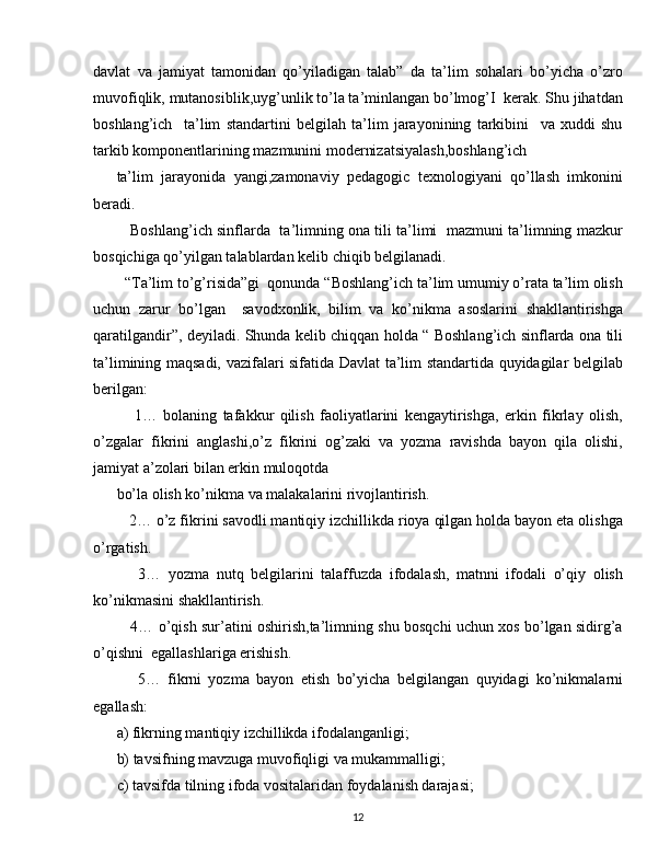 davlat   va   jamiyat   tamonidan   qo’yiladigan   talab”   da   ta’lim   sohalari   bo’yicha   o’zro
muvofiqlik, mutanosiblik,uyg’unlik to’la ta’minlangan bo’lmog’I  kerak. Shu jihatdan
boshlang’ich     ta’lim   standartini   belgilah   ta’lim   jarayonining   tarkibini     va   xuddi   shu
tarkib komponentlarining mazmunini modernizatsiyalash,boshlang’ich
ta’lim   jarayonida   yangi,zamonaviy   pedagogic   texnologiyani   qo’llash   imkonini
beradi.
    Boshlang’ich sinflarda  ta’limning ona tili ta’limi  mazmuni ta’limning mazkur
bosqichiga qo’yilgan talablardan kelib chiqib belgilanadi.
  “Ta’lim to’g’risida”gi  qonunda “Boshlang’ich ta’lim umumiy o’rata ta’lim olish
uchun   zarur   bo’lgan     savodxonlik,   bilim   va   ko’nikma   asoslarini   shakllantirishga
qaratilgandir”, deyiladi. Shunda kelib chiqqan holda “ Boshlang’ich sinflarda ona tili
ta’limining maqsadi, vazifalari sifatida Davlat ta’lim standartida quyidagilar belgilab
berilgan:
      1…   bolaning   tafakkur   qilish   faoliyatlarini   kengaytirishga,   erkin   fikrlay   olish,
o’zgalar   fikrini   anglashi,o’z   fikrini   og’zaki   va   yozma   ravishda   bayon   qila   olishi,
jamiyat a’zolari bilan erkin muloqotda
bo’la olish ko’nikma va malakalarini rivojlantirish.
   2… o’z fikrini savodli mantiqiy izchillikda rioya qilgan holda bayon eta olishga
o’rgatish.
      3…   yozma   nutq   belgilarini   talaffuzda   ifodalash,   matnni   ifodali   o’qiy   olish
ko’nikmasini shakllantirish.
     4… o’qish sur’atini oshirish,ta’limning shu bosqchi uchun xos bo’lgan sidirg’a
o’qishni  egallashlariga erishish.
      5…   fikrni   yozma   bayon   etish   bo’yicha   belgilangan   quyidagi   ko’nikmalarni
egallash:
a) fikrning mantiqiy izchillikda ifodalanganligi;
b) tavsifning mavzuga muvofiqligi va mukammalligi;
c) tavsifda tilning ifoda vositalaridan foydalanish darajasi; 
12 