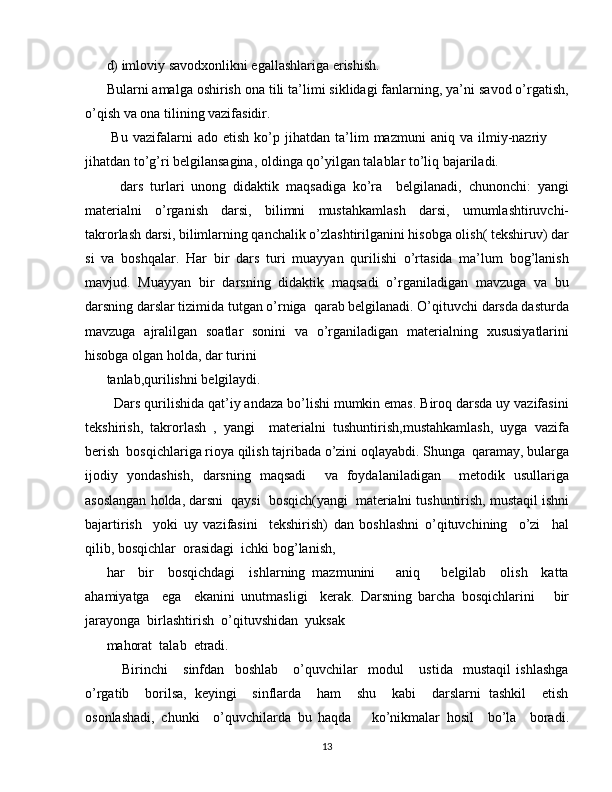 d) imloviy savodxonlikni egallashlariga erishish.
Bularni amalga oshirish ona tili ta’limi siklidagi fanlarning, ya’ni savod o’rgatish,
o’qish va ona tilining vazifasidir.
  Bu   vazifalarni   ado   etish   ko’p  jihatdan   ta’lim   mazmuni   aniq   va  ilmiy-nazriy
jihatdan to’g’ri belgilansagina, oldinga qo’yilgan talablar to’liq bajariladi.
    dars   turlari   unong   didaktik   maqsadiga   ko’ra     belgilanadi,   chunonchi:   yangi
materialni   o’rganish   darsi,   bilimni   mustahkamlash   darsi,   umumlashtiruvchi-
takrorlash darsi, bilimlarning qanchalik o’zlashtirilganini hisobga olish( tekshiruv) dar
si   va   boshqalar.   Har   bir   dars   turi   muayyan   qurilishi   o’rtasida   ma’lum   bog’lanish
mavjud.   Muayyan   bir   darsning   didaktik   maqsadi   o’rganiladigan   mavzuga   va   bu
darsning darslar tizimida tutgan o’rniga  qarab belgilanadi. O’qituvchi darsda dasturda
mavzuga   ajralilgan   soatlar   sonini   va   o’rganiladigan   materialning   xususiyatlarini
hisobga olgan holda, dar turini
tanlab,qurilishni belgilaydi.
  Dars qurilishida qat’iy andaza bo’lishi mumkin emas. Biroq darsda uy vazifasini
tekshirish,   takrorlash   ,   yangi     materialni   tushuntirish,mustahkamlash,   uyga   vazifa
berish  bosqichlariga rioya qilish tajribada o’zini oqlayabdi. Shunga  qaramay, bularga
ijodiy   yondashish,   darsning   maqsadi     va   foydalaniladigan     metodik   usullariga
asoslangan holda, darsni  qaysi  bosqich(yangi  materialni tushuntirish, mustaqil ishni
bajartirish     yoki   uy   vazifasini     tekshirish)   dan   boshlashni   o’qituvchining     o’zi     hal
qilib, bosqichlar  orasidagi  ichki bog’lanish,
har     bir     bosqichdagi     ishlarning   mazmunini       aniq       belgilab     olish     katta
ahamiyatga     ega     ekanini   unutmasligi     kerak.   Darsning   barcha   bosqichlarini       bir
jarayonga  birlashtirish  o’qituvshidan  yuksak
mahorat  talab  etradi.
      Birinchi       sinfdan     boshlab       o’quvchilar     modul       ustida     mustaqil   ishlashga
o’rgatib     borilsa,   keyingi     sinflarda     ham     shu     kabi     darslarni   tashkil     etish
osonlashadi,   chunki     o’quvchilarda   bu   haqda       ko’nikmalar   hosil     bo’la     boradi.
13 