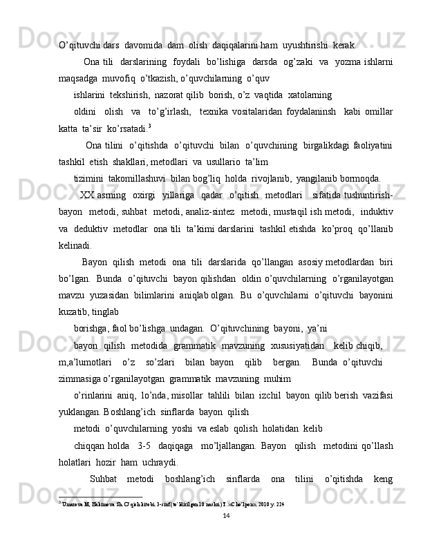 O’qituvchi dars  davomida  dam  olish  daqiqalarini ham  uyushtirishi  kerak.
     Ona tili   darslarining   foydali   bo’lishiga   darsda   og’zaki   va   yozma ishlarni
maqsadga  muvofiq  o’tkazish, o’quvchilarning  o’quv
ishlarini  tekshirish,  nazorat qilib  borish, o’z  vaqtida  xatolarning
oldini     olish     va     to’g’irlash,     texnika   vositalaridan   foydalaninsh     kabi   omillar
katta  ta’sir  ko’rsatadi. 3
       Ona tilini   o’qitishda   o’qituvchi   bilan   o’quvchining   birgalikdagi faoliyatini
tashkil  etish  shakllari, metodlari  va  usullario  ta’lim
tizimini  takomillashuvi  bilan bog’liq  holda  rivojlanib,  yangilanib bormoqda.
   XX asrning   oxirgi   yillariga   qadar    o’qitish   metodlari      sifatida tushuntirish-
bayon   metodi, suhbat    metodi, analiz-sintez   metodi, mustaqil  ish metodi,   induktiv
va  deduktiv  metodlar  ona tili  ta’kimi darslarini  tashkil etishda  ko’proq  qo’llanib
kelinadi.
    Bayon  qilish  metodi  ona  tili  darslarida  qo’llangan  asosiy metodlardan  biri
bo’lgan.   Bunda   o’qituvchi   bayon qilishdan   oldin o’quvchilarning   o’rganilayotgan
mavzu  yuzasidan  bilimlarini  aniqlab olgan.  Bu  o’quvchilarni  o’qituvchi  bayonini
kuzatib, tinglab
borishga, faol bo’lishga  undagan.  O’qituvchining  bayoni,  ya’ni
bayon   qilish   metodida   grammatik   mavzuning   xususiyatidan     kelib chiqib,
m,a’lumotlari     o’z     so’zlari     bilan   bayon     qilib     bergan.     Bunda   o’qituvchi
zimmasiga o’rganilayotgan  grammatik  mavzuning  muhim
o’rinlarini  aniq,  lo’nda, misollar  tahlili  bilan  izchil  bayon  qilib berish  vazifasi
yuklangan. Boshlang’ich  sinflarda  bayon  qilish
metodi  o’quvchilarning  yoshi  va eslab  qolish  holatidan  kelib
chiqqan   holda     3-5     daqiqaga     mo’ljallangan.   Bayon     qilish     metodini   qo’llash
holatlari  hozir  ham  uchraydi.
      Suhbat     metodi     boshlang’ich     sinflarda     ona     tilini     o’qitishda     keng
3
  Umarova M, Hakimova Sh. O’qish kitobi. 3-sinf.(to’ldirilgan 10 nashri) T.:«Cho’lpon», 2010 y. 224
14