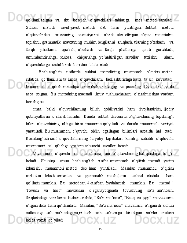 qo’llaniladigan     va     shu     bosqich     o’quvchilari     tabiatiga       mos     metod   sanaladi.
Suhbat     metodi     savol-javob   metodi     deb     ham     yuritilgan.   Suhbat     metodi
o’qituvchidan     mavzuning     xususiyatini     o’zida   aks   ettirgan   o’quv     materialini
topishni, grammatik  mavzuning  muhim belgilarini  aniqlash, ularning o’xshash    va
farqli     jihatlarini     ajratish,   o’xshash     va   farqli     jihatlariga     qarab     guruhlash,
umumlashtirishga,   xulosa     chiqarishga   yo’naltirilgan   savollar     tuzishni,     ularni
o’quvchilarga  izchil berib  borishni  talab  etadi.
      Boshlang’ich     sinflarda     suhbat     metodining     muammoli     o’qitish   metodi
sifatida   qo’llanilishi ta’limda   o’quvchilarni   faollashtirishga katta   ta’sir   ko’rsatadi.
Muammoli     o’qitish   metodiga     amerikalik   pedagog     va   psixolog     Dyun   1894-yilda
asos   solgan.   Bu   metodning maqsadi  ilmiy   tushunchalarni  o’zlashtirishga yordam
berishgina
emas,     balki     o’quvchilarning     bilish     qobiliyatini     ham     rivojlantirish,   ijodiy
qobiliyatlarini  o’stirish hamdiir.  Bunda  suhbat  davomida o’qituvchining  topshirig’i
bilan  o’quvchining  oldiga  biror  muammo qo’yiladi  va  darsda  muammoli  vaziyat
yaratiladi.   Bu   muammoni   o’quvchi     oldin     egallagan     bilimlari     asosida     hal     etadi.
Boshlang’ich sinf   o’quvchilarining   hayotiy   tajribalari   kamligi   sababli   o’qituvchi
muammoni  hal  qilishga  yordamlashuvchi  savollar  beradi.
Muammoni  o’quvchi  hal  qila  olmasa,  uni  o’qituvchining hal qilishiga  to’g’ri
keladi.     Shuning     uchun     boshlang’ich     sinfda   muammoli     o’qitish     metodi     yarim
izlanishli     muammoli   metod     deb   ham     yuritiladi.     Masalan,   muammoli     o’qitish
metodini     leksik-semantik       va     grammatik     mashqlarni       tashkil     etishda         ham
qo’llash   mumkin.     Bu     metoddan   4-sinfdan   foydalanish       mumkin.     Bu       metod   ”
Tovush     va     harf”     mavzusini     o’rganayotganda     tovushning     so’z   ma’nosini
farqlashdagi  vazifasini  tushuntirishda, ”So’z  ma’nosi”, ”Nutq  va  gap”  mavzularini
o’rganishda  ham qo’llaniladi.  Masalan, ”So’z ma’nosi”  mavzusini  o’rganish  uchun
xattaxtaga   turli   ma’nodagi,ya,ni   turli     so’z   turkumiga     kiradigan     so’zlar     aralash
holda yozib  qo’yiladi.
15