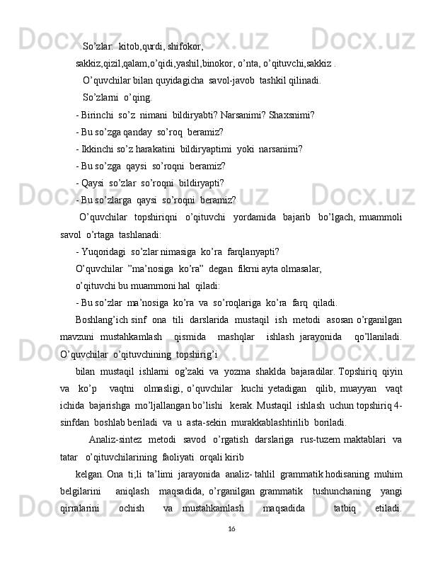 So’zlar:  kitob,qurdi, shifokor,
sakkiz,qizil,qalam,o’qidi,yashil,binokor, o’nta, o’qituvchi,sakkiz . 
   O’quvchilar bilan quyidagicha  savol-javob  tashkil qilinadi. 
   So’zlarni  o’qing.
- Birinchi  so’z  nimani  bildiryabti? Narsanimi? Shaxsnimi? 
- Bu so’zga qanday  so’roq  beramiz?
- Ikkinchi so’z harakatini  bildiryaptimi  yoki  narsanimi?
- Bu so’zga  qaysi  so’roqni  beramiz?
- Qaysi  so’zlar  so’roqni  bildiryapti?
- Bu so’zlarga  qaysi  so’roqni  beramiz?
  O’quvchilar     topshiriqni     o’qituvchi     yordamida     bajarib     bo’lgach,   muammoli
savol  o’rtaga  tashlanadi:
- Yuqoridagi  so’zlar nimasiga  ko’ra  farqlanyapti?
O’quvchilar  ”ma’nosiga  ko’ra”  degan  fikrni ayta olmasalar,
o’qituvchi bu muammoni hal  qiladi:
- Bu so’zlar  ma’nosiga  ko’ra  va  so’roqlariga  ko’ra  farq  qiladi.
Boshlang’ich sinf   ona   tili   darslarida   mustaqil   ish   metodi   asosan o’rganilgan
mavzuni   mustahkamlash     qismida     mashqlar     ishlash   jarayonida     qo’llaniladi.
O’quvchilar  o’qituvchining  topshirig’i
bilan  mustaqil  ishlarni  og’zaki  va  yozma  shaklda  bajaradilar. Topshiriq  qiyin
va     ko’p       vaqtni     olmasligi,   o’quvchilar     kuchi   yetadigan     qilib,   muayyan     vaqt
ichida  bajarishga  mo’ljallangan bo’lishi   kerak. Mustaqil  ishlash  uchun topshiriq 4-
sinfdan  boshlab beriladi  va  u  asta-sekin  murakkablashtirilib  boriladi. 
       Analiz-sintez   metodi    savod   o’rgatish   darslariga   rus-tuzem  maktablari   va
tatar   o’qituvchilarining  faoliyati  orqali kirib
kelgan. Ona  ti;li  ta’limi  jarayonida  analiz- tahlil  grammatik hodisaning  muhim
belgilarini       aniqlash     maqsadida,   o’rganilgan   grammatik     tushunchaning     yangi
qirralarini     ochish     va   mustahkamlash     maqsadida       tatbiq     etiladi.
16