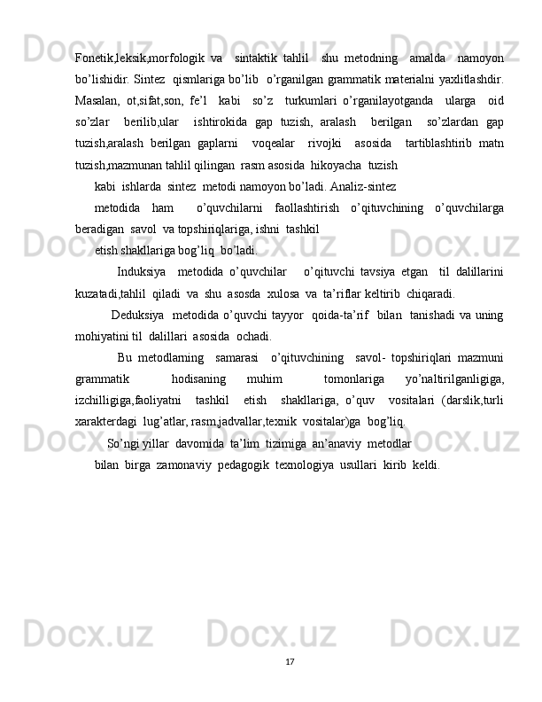 Fonetik,leksik,morfologik   va     sintaktik   tahlil     shu   metodning     amalda     namoyon
bo’lishidir. Sintez   qismlariga bo’lib   o’rganilgan grammatik materialni yaxlitlashdir.
Masalan,   ot,sifat,son,   fe’l     kabi     so’z     turkumlari   o’rganilayotganda     ularga     oid
so’zlar     berilib,ular     ishtirokida   gap   tuzish,   aralash     berilgan     so’zlardan   gap
tuzish,aralash   berilgan   gaplarni     voqealar     rivojki     asosida     tartiblashtirib   matn
tuzish,mazmunan tahlil qilingan  rasm asosida  hikoyacha  tuzish
kabi  ishlarda  sintez  metodi namoyon bo’ladi. Analiz-sintez
metodida   ham     o’quvchilarni   faollashtirish   o’qituvchining   o’quvchilarga
beradigan  savol  va topshiriqlariga, ishni  tashkil
etish shakllariga bog’liq  bo’ladi.
        Induksiya     metodida   o’quvchilar       o’qituvchi   tavsiya   etgan     til   dalillarini
kuzatadi,tahlil  qiladi  va  shu  asosda  xulosa  va  ta’riflar keltirib  chiqaradi.
       Deduksiya   metodida o’quvchi tayyor    qoida-ta’rif    bilan   tanishadi  va uning
mohiyatini til  dalillari  asosida  ochadi.
        Bu   metodlarning     samarasi     o’qituvchining     savol-   topshiriqlari   mazmuni
grammatik     hodisaning   muhim     tomonlariga   yo’naltirilganligiga,
izchilligiga,faoliyatni     tashkil     etish     shakllariga,   o’quv     vositalari   (darslik,turli
xarakterdagi  lug’atlar, rasm,jadvallar,texnik  vositalar)ga  bog’liq.
    So’ngi yillar  davomida  ta’lim  tizimiga  an’anaviy  metodlar
bilan  birga  zamonaviy  pedagogik  texnologiya  usullari  kirib  keldi.
17 