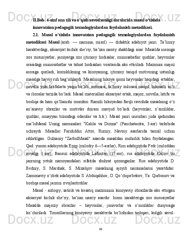 II.Bob.  4-sinf ona tili va o’qish savodxonligi darslarida masal o tishdaʻ
innovatsion pedagogik texnologiyalardan foydalanish metodikasi.
2.1.   Masal   o tishda	
ʻ   innovatsion   pedagogik   texnologiyalardan   foydalanish
metodikasi   Masal   (arab.   —   namuna,   misol)   —   didaktik   adabiyot   janri.   Ta limiy	
ʼ
harakterdagi, aksariyat kichik she riy, ba zan nasriy shakldagi asar. Masalda insonga	
ʼ ʼ
xos   xususiyatlar,   jamiyatga   xos   ijtimoiy   hodisalar,   munosabatlar   qushlar,   hayvonlar
orasidagi   munosabatlar  va  tabiat   hodisalari  vositasida   aks  ettiriladi.  Mazmuni  majoz
asosiga   quriladi,   komiklikning   va   kinoyaning,   ijtimoiy   tanqid   motivining   ustunligi
masalga hajviy ruh bag ishlaydi. Masalning hikoya qismi hayvonlar haqidagi ertaklar,	
ʻ
novella yoki latifalarta yaqin bo lib, xotimasi, ta limiy xulosasi  maqol, hikmatli so z	
ʻ ʼ ʻ
va iboralar tarzida bo ladi. Masal materiallari aksariyat ertak, majoz, novella, latifa va	
ʻ
boshqa da ham qo llanishi mumkin. Ramzli hikoyadan farqli ravishda masalning o z	
ʻ ʻ
an anaviy   obrazlar   va   motivlar   doirasi   mavjud   bo ladi   (hayvonlar,   o simliklar,	
ʼ ʻ ʻ
qushlar,   muayyan   tizimdagi   odamlar   va   h.k.).   Masal   janri   unsurlari   juda   qadimdan
ma luMasal   Uning   namunalari   "Kalila   va   Dimna"   (Panchatantra,   3-asr)   tarkibida
ʼ
uchraydi.   Masallar   Farididdin   Attor,   Rumiy,   Navoiy   asarlarida   tamsil   uchun
ishlatilgan.   Gulxaniy   "ZarbulMasal"   asarida   masaldan   mohirlik   bilan   foydalangan.
Qad. yunon adabiyotida Ezop (milodiy 6—5-asrlar), Rim adabiyotida Fedr (miloddan
avvalgi   1-asr),   fransuz   adabiyotida   Lafonten   (17-asr),   rus   adabiyotida   Krilov   bu
janrning   yetuk   namoyandalari   sifatida   shuhrat   qozonganlar.   Rus   adabiyotida   D.
Bedniy,   S.   Marshak,   S.   Mixalqov   masalning   ajoyib   namunalarini   yaratdidar.
Zamonaviy o zbek adabiyotida S. Abduqahhor, O. Qo chqorbekov, Ya. Qurbonov va	
ʻ ʻ
boshqa masal janrini rivojlantirdilar.
Masal   -   axloqiy,   satirik   va   kesatiq   mazmunini   kinoyaviy   obrazlarda   aks   ettirgan
aksariyat   kichik   she’riy,   ba’zan   nasriy   asardir.   Inson   xarakteriga   xos   xususiyatlar
Masalda   majoziy   obrazlar   −   hayvonlar,   jonivorlar   va   o’simliklar   dunyosiga
ko’chiriladi.   Timsollarning   kinoyaviy   xarakterda   bo’lishidan   tashqari,   kulgili   savol-
18