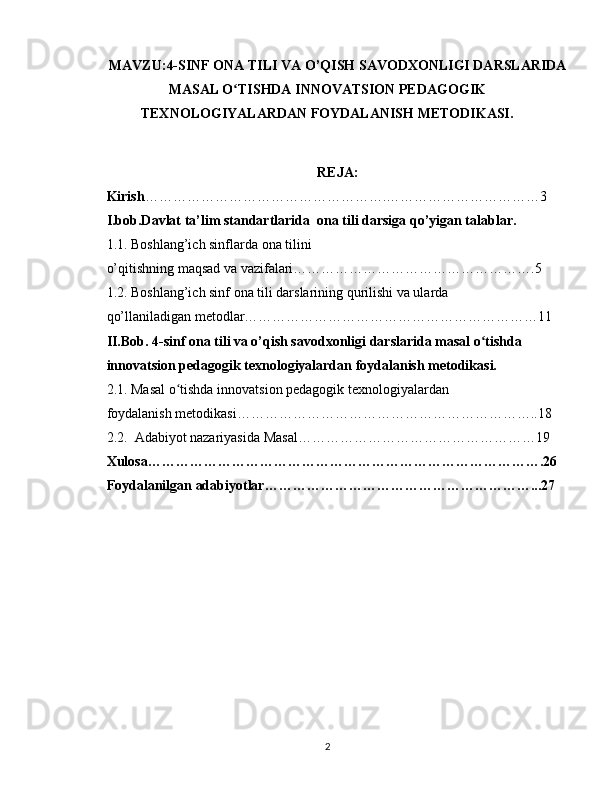 MAVZU : 4-SINF ONA TILI VA O’QISH SAVODXONLIGI DARSLARIDA
MASAL O TISHDA INNOVATSION PEDAGOGIKʻ
TEXNOLOGIYALARDAN FOYDALANISH METODIKASI.
REJA:
Kirish …………………………………………….……………………………3
I.bob.Davlat ta’lim standartlarida  ona tili darsiga qo’yigan talablar. 
1.1. Boshlang’ich sinflarda ona tilini 
o’qitishning maqsad va vazifalari…………………………………………….5
1.2. Boshlang’ich sinf ona tili darslarining qurilishi va ularda 
qo’llaniladigan metodlar………………………………………………………11
II.Bob.  4-sinf ona tili va o’qish savodxonligi darslarida masal o tishda 	
ʻ  
innovatsion pedagogik texnologiyalardan foydalanish metodikasi.
2.1.  Masal o tishda	
ʻ   innovatsion pedagogik texnologiyalardan   
foydalanish metodikasi ………………………………………………………..18
2.2.  Adabiyot nazariyasida Masal……………………………………………19
Xulosa………………………………………………………………………….26
Foydalanilgan adabiyotlar…………………………………………………...27
2 