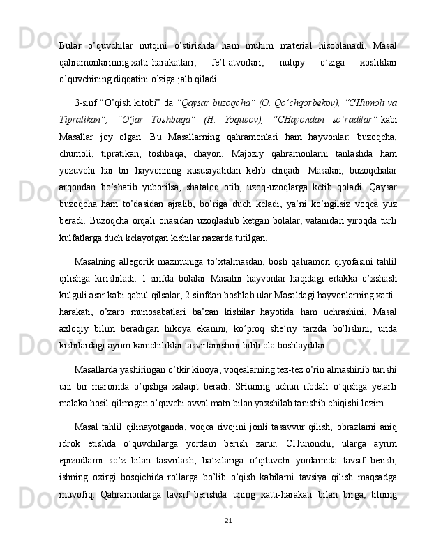 Bular   o’quvchilar   nutqini   o’stirishda   ham   muhim   material   hisoblanadi.   Masal
qahramonlarining   xatti-harakatlari ,   fe’l-atvorlari,   nutqiy   o’ziga   xosliklari
o’quvchining diqqatini o’ziga jalb qiladi.
3-sinf “O’qish kitobi” da   “Qaysar buzoqcha” (O. Qo’chqorbekov), “CHumoli va
Tipratikan”,   “O’jar   Toshbaqa”   (H.   Yoqubov),   “CHayondan   so’radilar”   kabi
Masallar   joy   olgan.   Bu   Masallarning   qahramonlari   ham   hayvonlar:   buzoqcha,
chumoli,   tipratikan,   toshbaqa,   chayon.   Majoziy   qahramonlarni   tanlashda   ham
yozuvchi   har   bir   hayvonning   xususiyatidan   kelib   chiqadi.   Masalan,   buzoqchalar
arqondan   bo’shatib   yuborilsa,   shataloq   otib,   uzoq-uzoqlarga   ketib   qoladi.   Qaysar
buzoqcha   ham   to’dasidan   ajralib,   bo’riga   duch   keladi,   ya’ni   ko’ngilsiz   voqea   yuz
beradi.   Buzoqcha   orqali   onasidan   uzoqlashib   ketgan   bolalar,   vatanidan   yiroqda   turli
kulfatlarga duch kelayotgan kishilar nazarda tutilgan.
Masalning   allegorik   mazmuniga   to’xtalmasdan,   bosh   qahramon   qiyofasini   tahlil
qilishga   kirishiladi.   1-sinfda   bolalar   Masalni   hayvonlar   haqidagi   ertakka   o’xshash
kulguli asar kabi qabul qilsalar, 2-sinfdan boshlab ular Masaldagi hayvonlarning xatti-
harakati,   o’zaro   munosabatlari   ba’zan   kishilar   hayotida   ham   uchrashini,   Masal
axloqiy   bilim   beradigan   hikoya   ekanini,   ko’proq   she’riy   tarzda   bo’lishini,   unda
kishilardagi ayrim kamchiliklar tasvirlanishini bilib ola boshlaydilar.
Masallarda yashiringan o’tkir kinoya, voqealarning tez-tez o’rin almashinib turishi
uni   bir   maromda   o’qishga   xalaqit   beradi.   SHuning   uchun   ifodali   o’qishga   yetarli
malaka hosil qilmagan o’quvchi avval matn bilan yaxshilab tanishib chiqishi lozim.
Masal   tahlil   qilinayotganda,   voqea   rivojini   jonli   tasavvur   qilish,   obrazlarni   aniq
idrok   etishda   o’quvchilarga   yordam   berish   zarur.   CHunonchi,   ularga   ayrim
epizodlarni   so’z   bilan   tasvirlash,   ba’zilariga   o’qituvchi   yordamida   tavsif   berish,
ishning   oxirgi   bosqichida   rollarga   bo’lib   o’qish   kabilarni   tavsiya   qilish   maqsadga
muvofiq.   Qahramonlarga   tavsif   berishda   uning   xatti-harakati   bilan   birga,   tilning
21 