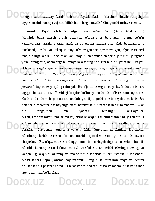 o’ziga   xos   xususiyatlaridan   ham   foydalaniladi.   Masalni   ifodali   o’qishga
tayyorlanishda uning syujetini bilish bilan birga, muallif tilini yaxshi tushunish zarur.
4-sinf   “O’qish   kitobi”da   berilgan   “Baqa   bilan   Taqa”   (Aziz   Abdurazzoq)
Masalida   baqa   timsoli   orqali   yozuvchi   o’ziga   mos   bo’lmagan,   o’ziga   to’g’ri
kelmaydigan   narsalarni   orzu   qilish   va   bu   orzuni   amalga   oshirishda   boshqalarning
maslahati,   nasihatiga   quloq   solmay,   o’z   aytganidan   qaytmaydigan,   o’jar   kishilarni
tanqid   ostiga   oladi.   Baqa   otlar   kabi   taqa   bilan   tovush   chiqarib   yurishni,   yurganda
yerni jaranglatib, odamlarga bu dunyoda o’zining borligini bildirib yashashni istaydi.
U taqachining   “Taqani o’ylama, uni otga chiqargan, senga taqa qoqsam, sakrashdan
mahrum   bo’lasan   ...   Sen   taqa   bilan   yo’rg’alay   olmaysan.   Yo’rg’alashni   ham   otga
chiqargan”,   “Sen   borligingni   bildirib   yurmoqchi   bo’lsang,   sayrab
yuraver”   deyishlariga quloq solmaydi. Bu o’jarlik uning boshiga kulfat keltiradi: suv
tagiga   cho’kib   ketadi.   Yonidagi   baqalar   bo’lmaganda   halok   bo’lishi   ham   tayin   edi.
Kech   bo’lsa   ham   baqa   xatosini   anglab   yetadi,   taqachi   oldida   xijolat   chekadi.   Bu
holatlar   o’quvchini   o’z   hayotiga,   xatti-harakatiga   bir   nazar   tashlashga   undaydi.   Ular
o’z   tengqurlari   kabi   yashash   kerakligini   anglaydilar.
Masal, axloqiy mazmunni kinoyaviy obrazlar orqali aks ettiradigan badiiy asardir. U
ko’proq she’riy tarzda yoziladi. Masalda inson xarakteriga xos xususiyatlar kinoyaviy
obrazlar   –   hayvonlar,   jonivorlar   va   o’simliklar   dunyosiga   ko’chiriladi.   Ko’pincha
Masalning   kirish   qismida,   ba’zan   oxirida   qissadan   xissa,   ya’ni   ibratli   xulosa
chiqariladi.   Bu   o’quvchilarni   ahloqiy   tomondan   tarbiyalashga   katta   imkon   beradi.
Masalda   fikrning  qisqa,   lo’nda,  chiroyli   va   ifodali   tasvirlanishi,   tilining  o’tkirligi   va
xalqchilligi   o’quvchilar   nutqi   va  tafakkurini  o’stirishda  muhim  material   hisoblanadi.
Masal   kichik   hajmli,   ammo   boy   mazmunli,   tugun,   kulminasion   nuqta   va   echimi
bo’lgan kichik pesani eslatadi. U biror voqea-hodisani qisqa va mazmunli tasvirlashda
ajoyib namuna bo’la oladi.
22