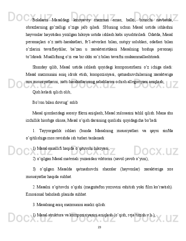 Bolalarni   Masaldagi   kinoyaviy   mazmun   emas,   balki,   birinchi   navbatda,
obrazlarning   go’zalligi   o’ziga   jalb   qiladi.   SHuning   uchun   Masal   ustida   ishlashni
hayvonlar hayotidan yozilgan hikoya ustida ishlash kabi uyushtiriladi. Odatda, Masal
personajlari   o’z   xatti-harakatlari,   fe’l-atvorlari   bilan,   nutqiy   uslublari,   odatlari   bilan
o’zlarini   tavsiflaydilar,   ba’zan   u   xarakteristikani   Masalning   boshqa   personaji
to’ldiradi. Muallifning o’zi esa bir-ikki so’z bilan tavsifni mukammallashtiradi.
Shunday   qilib,   Masal   ustida   ishlash   quyidagi   komponentlarni   o’z   ichiga   oladi:
Masal   mazmunini   aniq   idrok   etish;   kompozisiyasi,   qatnashuvchilarning   xarakteriga
xos xususiyatlarini, xatti-harakatlarining sabablarini ochish allegoriyani aniqlash;
Qish keladi qilich olib,
Bo’ron bilan dovrug’ solib
Masal qismlaridagi asosiy fikrni aniqlash; Masal xulosasini tahlil qilish. Mana shu
izchillik hisobga olinsa, Masal o’qish darsining qurilishi quyidagicha bo’ladi:
1.   Tayyorgarlik   ishlari   (bunda   Masalning   xususiyatlari   va   qaysi   sinfda
o’qitilishiga mos ravishda ish turlari tanlanadi:
1) Masal muallifi haqida o’qituvchi   hikoyasi ;
2) o’qilgan Masal materiali yuzasidan viktorini (savol-javob o’yini);
3)   o’qilgan   Masalda   qatnashuvchi   shaxslar   (hayvonlar)   xarakteriga   xos
xususiyatlar haqida suhbat.
2. Masalni o’qituvchi o’qishi (magnitafon yozuvini eshitish yoki film ko’rsatish).
Emosional baholash planida suhbat.
3. Masalning aniq mazmunini analiz qilish:
1) Masal struktura va kompozisiyasini aniqlash (o’qish, reja tuzish v.h.);
23