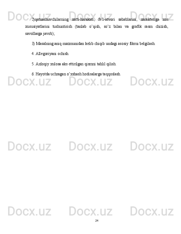 2)qatnashuvchilarning   xatti-harakati,   fe’l-atvori   sabablarini,   xarakteriga   xos
xususiyatlarini   tushuntirish   (tanlab   o’qish,   so’z   bilan   va   grafik   rasm   chizish,
savollarga javob);
3) Masalning aniq mazmunidan kelib chiqib undagi asosiy fikrni belgilash.
4. Allegoriyani ochish.
5. Axloqiy xulosa aks ettirilgan qismni tahlil qilish.
6. Hayotda uchragan o’xshash hodisalarga taqqoslash.
24 