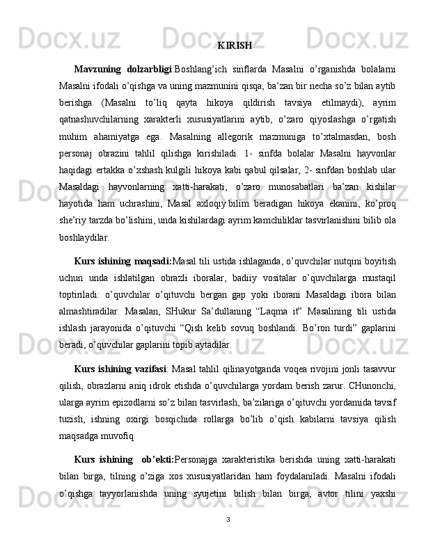 KIRISH
Mavzuning   dolzarbligi : Boshlang’ich   sinflarda   Masalni   o’rganishda   bolalarni
Masalni ifodali o’qishga va uning mazmunini qisqa, ba’zan bir necha so’z bilan aytib
berishga   (Masalni   to’liq   qayta   hikoya   qildirish   tavsiya   etilmaydi),   ayrim
qatnashuvchilarning   xarakterli   xususiyatlarini   aytib,   o’zaro   qiyoslashga   o’rgatish
muhim   ahamiyatga   ega.   Masalning   allegorik   mazmuniga   to’xtalmasdan,   bosh
personaj   obrazini   tahlil   qilishga   kirishiladi.   1-   sinfda   bolalar   Masalni   hayvonlar
haqidagi ertakka o’xshash kulgili hikoya kabi qabul qilsalar, 2- sinfdan boshlab ular
Masaldagi   hayvonlarning   xatti-harakati,   o’zaro   munosabatlari   ba’zan   kishilar
hayotida   ham   uchrashini,   Masal   axloqiy   bilim   beradigan   hikoya   ekanini ,   k o’proq
she’riy tarzda bo’lishini, unda kishilardagi ayrim kamchiliklar tasvirlanishini bilib ola
boshlaydilar. 
Kurs ishining maqsadi: Masal tili ustida ishlaganda, o’quvchilar nutqini boyitish
uchun   unda   ishlatilgan   obrazli   iboralar,   badiiy   vositalar   o’quvchilarga   mustaqil
toptiriladi:   o’quvchilar   o’qituvchi   bergan   gap   yoki   iborani   Masaldagi   ibora   bilan
almashtiradilar.   Masalan,   SHukur   Sa’dullaning   “Laqma   it”   Masalining   tili   ustida
ishlash   jarayonida   o’qituvchi   “Qish   kelib   sovuq   boshlandi.   Bo’ron   turdi”   gaplarini
beradi, o’quvchilar gaplarini topib aytadilar. 
Kurs ishining vazifasi :   Masal  tahlil qilinayotganda voqea rivojini jonli tasavvur
qilish,  obrazlarni   aniq idrok etishda  o’quvchilarga yordam  berish  zarur. CHunonchi,
ularga ayrim epizodlarni so’z bilan tasvirlash, ba’zilariga o’qituvchi yordamida tavsif
tuzish,   ishning   oxirgi   bosqichida   rollarga   bo’lib   o’qish   kabilarni   tavsiya   qilish
maqsadga muvofiq. 
Kurs   ishining     ob’ekti: Personajga   xarakteristika   berishda   uning   xatti-harakati
bilan   birga,   tilning   o’ziga   xos   xususiyatlaridan   ham   foydalaniladi.   Masalni   ifodali
o’qishga   tayyorlanishda   uning   syujetini   bilish   bilan   birga,   avtor   tilini   yaxshi
3 