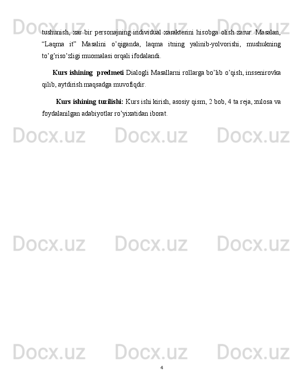 tushunish,   xar   bir   personajning   individual   xarakterini   hisobga   olish   zarur.   Masalan,
“Laqma   it”   Masalini   o’qiganda,   laqma   itning   yalinib-yolvorishi,   mushukning
to’g’riso’zligi muomalasi orqali ifodalandi. 
Kurs ishining   predmeti   Dialogli Masallarni rollarga bo’lib o’qish, inssenirovka
qilib, aytdirish maqsadga muvofiqdir.
Kurs ishining tuzilishi:  Kurs ishi kirish, asosiy qism, 2 bob, 4 ta reja, xulosa va
foydalanilgan adabiyotlar ro’yixatidan iborat.  
4 