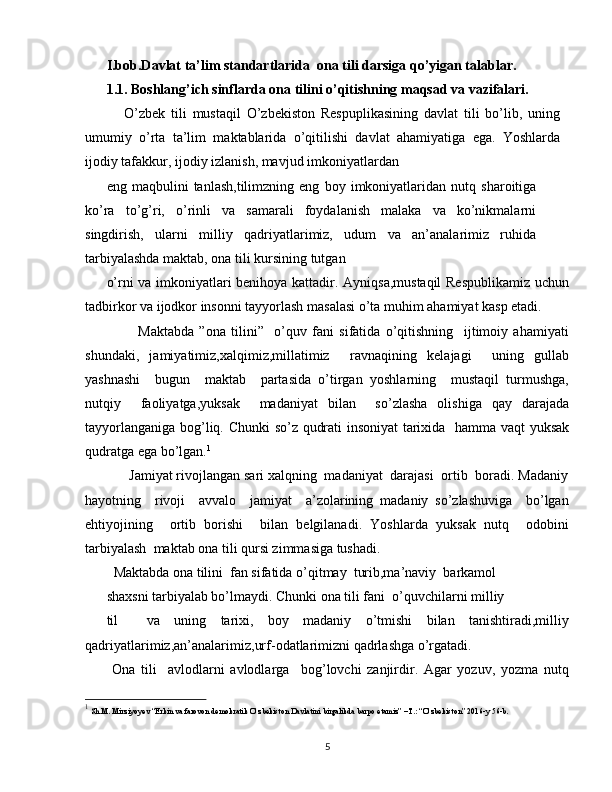 I.bob.Davlat ta’lim standartlarida  ona tili darsiga qo’yigan talablar.
1.1. Boshlang’ich sinflarda ona tilini o’qitishning maqsad va vazifalari.
      O’zbek   tili   mustaqil   O’zbekiston   Respuplikasining   davlat   tili   bo’lib,   uning
umumiy   o’rta   ta’lim   maktablarida   o’qitilishi   davlat   ahamiyatiga   ega.   Yoshlarda
ijodiy tafakkur, ijodiy izlanish, mavjud imkoniyatlardan
eng   maqbulini   tanlash,tilimzning   eng   boy   imkoniyatlaridan   nutq   sharoitiga
ko’ra   to’g’ri,   o’rinli   va   samarali   foydalanish   malaka   va   ko’nikmalarni
singdirish,   ularni   milliy   qadriyatlarimiz,   udum   va   an’analarimiz   ruhida
tarbiyalashda maktab, ona tili kursining tutgan
o’rni va imkoniyatlari benihoya kattadir. Ayniqsa,mustaqil  Respublikamiz uchun
tadbirkor va ijodkor insonni tayyorlash masalasi o’ta muhim ahamiyat kasp etadi.
            Maktabda   ”ona   tilini”     o’quv   fani   sifatida   o’qitishning     ijtimoiy   ahamiyati
shundaki,   jamiyatimiz,xalqimiz,millatimiz     ravnaqining   kelajagi     uning   gullab
yashnashi     bugun     maktab     partasida   o’tirgan   yoshlarning     mustaqil   turmushga,
nutqiy     faoliyatga,yuksak     madaniyat   bilan     so’zlasha   olishiga   qay   darajada
tayyorlanganiga bog’liq. Chunki  so’z qudrati insoniyat  tarixida   hamma vaqt yuksak
qudratga ega bo’lgan. 1
      Jamiyat rivojlangan sari xalqning  madaniyat  darajasi  ortib  boradi. Madaniy
hayotning     rivoji     avvalo     jamiyat     a’zolarining   madaniy   so’zlashuviga     bo’lgan
ehtiyojining     ortib   borishi     bilan   belgilanadi.   Yoshlarda   yuksak   nutq     odobini
tarbiyalash  maktab ona tili qursi zimmasiga tushadi.
  Maktabda ona tilini  fan sifatida o’qitmay  turib,ma’naviy  barkamol
shaxsni tarbiyalab bo’lmaydi. Chunki ona tili fani  o’quvchilarni milliy
til     va   uning   tarixi,   boy   madaniy   o’tmishi   bilan   tanishtiradi,milliy
qadriyatlarimiz,an’analarimiz,urf-odatlarimizni qadrlashga o’rgatadi.
  Ona   tili     avlodlarni   avlodlarga     bog’lovchi   zanjirdir.   Agar   yozuv,   yozma   nutq
1
  Sh.M. Mirziyoyev “Erkin va farovon demokratik O’zbekiston Davlatini birgalikda barpo etamiz” –T.: “O’zbekiston” 2016-y 56-b.
5 