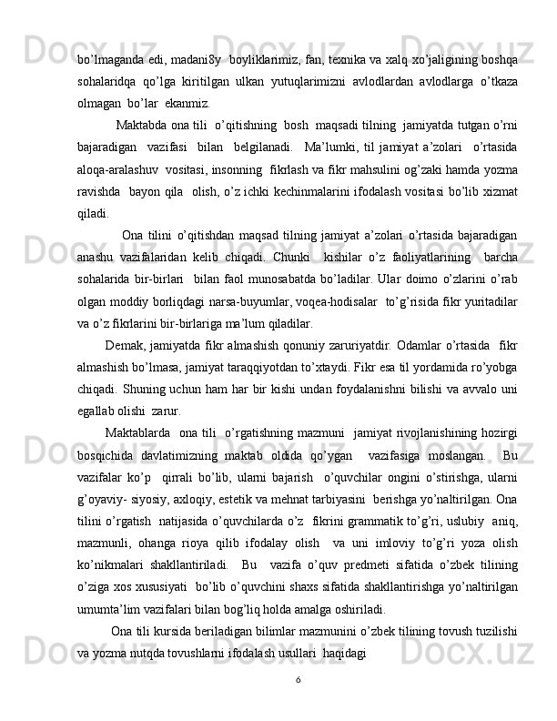 bo’lmaganda edi, madani8y   boyliklarimiz, fan, texnika va xalq xo’jaligining boshqa
sohalaridqa   qo’lga   kiritilgan   ulkan   yutuqlarimizni   avlodlardan   avlodlarga   o’tkaza
olmagan  bo’lar  ekanmiz.
       Maktabda ona tili  o’qitishning   bosh  maqsadi tilning  jamiyatda tutgan o’rni
bajaradigan     vazifasi     bilan     belgilanadi.     Ma’lumki,   til   jamiyat   a’zolari     o’rtasida
aloqa-aralashuv  vositasi, insonning  fikrlash va fikr mahsulini og’zaki hamda yozma
ravishda   bayon qila   olish, o’z ichki kechinmalarini ifodalash vositasi  bo’lib xizmat
qiladi.
          Ona   tilini   o’qitishdan   maqsad   tilning   jamiyat   a’zolari   o’rtasida   bajaradigan
anashu   vazifalaridan   kelib   chiqadi.   Chunki     kishilar   o’z   faoliyatlarining     barcha
sohalarida   bir-birlari     bilan   faol   munosabatda   bo’ladilar.   Ular   doimo   o’zlarini   o’rab
olgan moddiy borliqdagi narsa-buyumlar, voqea-hodisalar   to’g’risida fikr yuritadilar
va o’z fikrlarini bir-birlariga ma’lum qiladilar.
    Demak,  jamiyatda fikr   almashish  qonuniy  zaruriyatdir. Odamlar   o’rtasida     fikr
almashish bo’lmasa, jamiyat taraqqiyotdan to’xtaydi. Fikr esa til yordamida ro’yobga
chiqadi.  Shuning  uchun  ham   har   bir  kishi   undan  foydalanishni   bilishi  va  avvalo  uni
egallab olishi  zarur. 
    Maktablarda   ona  tili     o’rgatishning  mazmuni     jamiyat  rivojlanishining  hozirgi
bosqichida   davlatimizning   maktab   oldida   qo’ygan     vazifasiga   moslangan.     Bu
vazifalar   ko’p     qirrali   bo’lib,   ularni   bajarish     o’quvchilar   ongini   o’stirishga,   ularni
g’oyaviy- siyosiy, axloqiy, estetik va mehnat tarbiyasini  berishga yo’naltirilgan. Ona
tilini o’rgatish   natijasida o’quvchilarda o’z   fikrini grammatik to’g’ri, uslubiy   aniq,
mazmunli,   ohanga   rioya   qilib   ifodalay   olish     va   uni   imloviy   to’g’ri   yoza   olish
ko’nikmalari   shakllantiriladi.     Bu     vazifa   o’quv   predmeti   sifatida   o’zbek   tilining
o’ziga xos xususiyati    bo’lib o’quvchini shaxs sifatida shakllantirishga yo’naltirilgan
umumta’lim vazifalari bilan bog’liq holda amalga oshiriladi.
    Ona tili kursida beriladigan bilimlar mazmunini o’zbek tilining tovush tuzilishi
va yozma nutqda tovushlarni ifodalash usullari  haqidagi
6 