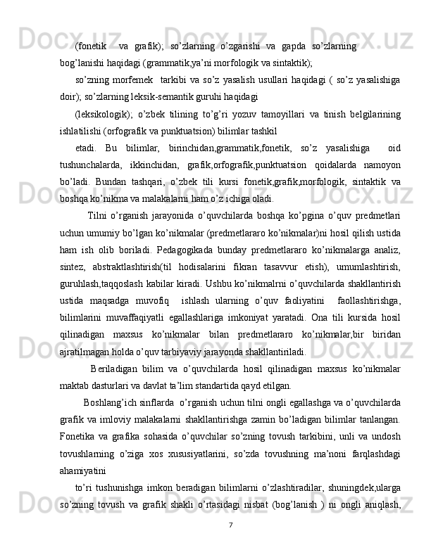 (fonetik     va   grafik);   so’zlarning   o’zgarishi   va   gapda   so’zlarning
bog’lanishi haqidagi (grammatik,ya’ni morfologik va sintaktik);
so’zning   morfemek     tarkibi   va   so’z   yasalish   usullari   haqidagi   (   so’z   yasalishiga
doir); so’zlarning leksik-semantik guruhi haqidagi
(leksikologik);   o’zbek   tilining   to’g’ri   yozuv   tamoyillari   va   tinish   belgilarining
ishlatilishi (orfografik va punktuatsion) bilimlar tashkil
etadi.   Bu   bilimlar,   birinchidan,grammatik,fonetik,   so’z   yasalishiga     oid
tushunchalarda,   ikkinchidan,   grafik,orfografik,punktuatsion   qoidalarda   namoyon
bo’ladi.   Bundan   tashqari,   o’zbek   tili   kursi   fonetik,grafik,morfologik,   sintaktik   va
boshqa ko’nikma va malakalarni ham o’z ichiga oladi.
      Tilni   o’rganish   jarayonida   o’quvchilarda   boshqa   ko’pgina   o’quv   predmetlari
uchun umumiy bo’lgan ko’nikmalar (predmetlararo ko’nikmalar)ni hosil qilish ustida
ham   ish   olib   boriladi.   Pedagogikada   bunday   predmetlararo   ko’nikmalarga   analiz,
sintez,   abstraktlashtirish(til   hodisalarini   fikran   tasavvur   etish),   umumlashtirish,
guruhlash,taqqoslash kabilar kiradi. Ushbu ko’nikmalrni o’quvchilarda shakllantirish
ustida   maqsadga   muvofiq     ishlash   ularning   o’quv   faoliyatini     faollashtirishga,
bilimlarini   muvaffaqiyatli   egallashlariga   imkoniyat   yaratadi.   Ona   tili   kursida   hosil
qilinadigan   maxsus   ko’nikmalar   bilan   predmetlararo   ko’nikmalar,bir   biridan
ajratilmagan holda o’quv tarbiyaviy jarayonda shakllantiriladi.
      Beriladigan   bilim   va   o’quvchilarda   hosil   qilinadigan   maxsus   ko’nikmalar
maktab dasturlari va davlat ta’lim standartida qayd etilgan. 
    Boshlang’ich sinflarda  o’rganish uchun tilni ongli egallashga va o’quvchilarda
grafik   va   imloviy   malakalarni   shakllantirishga   zamin   bo’ladigan   bilimlar   tanlangan.
Fonetika   va   grafika   sohasida   o’quvchilar   so’zning   tovush   tarkibini,   unli   va   undosh
tovushlarning   o’ziga   xos   xususiyatlarini,   so’zda   tovushning   ma’noni   farqlashdagi
ahamiyatini
to’ri   tushunishga   imkon   beradigan   bilimlarni   o’zlashtiradilar,   shuningdek,ularga
so’zning   tovush   va   grafik   shakli   o’rtasidagi   nisbat   (bog’lanish   )   ni   ongli   aniqlash,
7