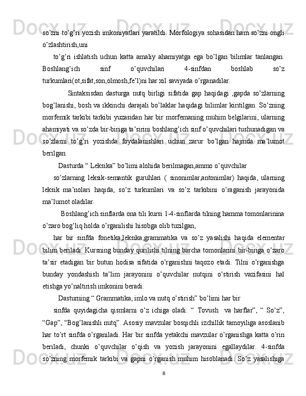 so’zni to’g’ri yozish imkoniyatlari yaratildi. Morfologiya sohasidan ham so’zni ongli
o’zlashtirish,uni
to’g’ri   ishlatish   uchun   katta   amaliy   ahamiyatga   ega   bo’lgan   bilimlar   tanlangan.
Boshlang’ich   sinf   o’quvchilari   4-sinfdan   boshlab   so’z
turkumlari(ot,sifat,son,olmosh,fe’l)ni har xil saviyada o’rganadilar. 
          Sintaksisdan   dasturga   nutq   birligi   sifatida   gap   haqidagi   ,gapda   so’zlarning
bog’lanishi, bosh va ikkinchi darajali bo’laklar haqidagi bilimlar kiritilgan. So’zning
morfemik tarkibi tarkibi yuzasidan  har bir morfemaning muhim belgilarini, ularning
ahamiyati va so’zda bir-biriga ta’sirini boshlang’ich sinf o’quvchilari tushunadigan va
so’zlarni   to’g’ri   yozishda   foydalanishlari   uchun   zarur   bo’lgan   hajmda   ma’lumot
berilgan. 
   Dasturda “ Leksika” bo’limi alohida berilmagan,ammo o’quvchilar
so’zlarning   leksik-semantik   guruhlari   (   sinonimlar,antonimlar)   haqida,   ularning
leksik   ma’nolari   haqida,   so’z   turkumlari   va   so’z   tarkibini   o’raganish   jarayonida
ma’lumot oladilar.
    Boshlang’ich sinflarda ona tili kursi 1-4-sinflarda tilning hamma tomonlarinina
o’zaro bog’liq holda o’rganilishi hisobga olib tuzilgan,
har   bir   sinfda   fonetika,leksika,grammatika   va   so’z   yasalishi   haqida   elementar
bilim beriladi. Kursning bunday qurilishi tilning barcha tomonlarini bir-biriga o’zaro
ta’sir   etadigan   bir   butun   hodisa   sifatida   o’rganishni   taqozo   etadi.   Tilni   o’rganishga
bunday   yondashish   ta’lim   jarayonini   o’quvchilar   nutqini   o’stirish   vazifasini   hal
etishga yo’naltirish imkonini beradi.
   Dasturning “ Grammatika, imlo va nutq o’stirish” bo’limi har bir
sinfda   quyidagicha   qismlarni   o’z   ichiga   oladi:   “   Tovush     va   harflar”,   “   So’z”,
“Gap”, “Bog’lanishli nutq”. Asosiy mavzular bosqichli izchillik tamoyiliga asoslanib
har to’rt sinfda o’rganiladi. Har bir sinfda yetakchi mavzular o’rganishga katta o’rin
beriladi,   chunki   o’quvchilar   o’qish   va   yozish   jarayonini   egallaydilar.   4-sinfda
so’zning   morfemik   tarkibi   va   gapni   o’rganish   muhim   hisoblanadi.   So’z   yasalishiga
8