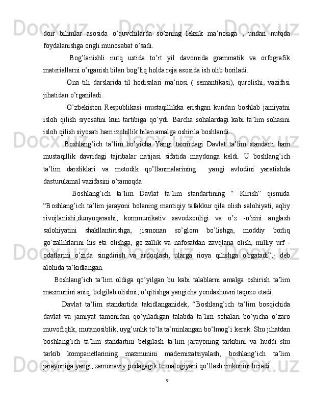 doir   bilimlar   asosida   o’quvchilarda   so’zning   leksik   ma’nosiga   ,   undan   nutqda
foydalanishga ongli munosabat o’sadi.
      Bog’lanishli   nutq   ustida   to’rt   yil   davomida   grammatik   va   orfografik
materiallarni o’rganish bilan bog’liq holda reja asosida ish olib boriladi. 
        Ona   tili   darslarida   til   hodisalari   ma’nosi   (   semantikasi),   qurolishi,   vazifasi
jihatidan o’rganiladi.
        O’zbekiston   Respublikasi   mustaqillikka   erishgan   kundan   boshlab   jamiyatni
isloh   qilish   siyosatini   kun   tartibiga   qo’ydi.   Barcha   sohalardagi   kabi   ta’lim   sohasini
isloh qilish siyosati ham izchillik bilan amalga oshirila boshlandi.
      Boshlang’ich   ta’lim   bo’yicha   Yangi   taxrirdagi   Davlat   ta’lim   standarti   ham
mustaqillik   davridagi   tajribalar   natijasi   sifatida   maydonga   keldi.   U   boshlang’ich
ta’lim   darsliklari   va   metodik   qo’llanmalarining     yangi   avlodini   yaratishda
dasturulamal vazifasini o’tamoqda.
      Boshlang’ich   ta’lim   Davlat   ta’lim   standartining   “   Kirish”   qismida
“Boshlang’ich  ta’lim  jarayoni  bolaning  mantiqiy tafakkur  qila  olish  salohiyati,  aqliy
rivojlanishi,dunyoqarashi,   kommunikativ   savodxonligi   va   o’z   -o’zini   anglash
salohiyatini   shakllantirishga,   jismonan   so’glom   bo’lishga,   moddiy   borliq
go’zalliklarini   his   eta   olishga,   go’zallik   va   nafosatdan   zavqlana   olish,   milliy   urf   -
odatlarini   o’zida   singdirish   va   ardoqlash,   ularga   rioya   qilishga   o’rgatadi”,-   deb
alohida ta’kidlangan.
Boshlang’ich   ta’lim   oldiga   qo’yilgan   bu   kabi   talablarni   amalga   oshirish   ta’lim
mazmunini aniq, belgilab olishni, o’qitishga yangicha yondashuvni taqozo etadi.
    Davlat   ta’lim   standartida   takidlanganidek,   “Boshlang’ich   ta’lim   bosqichida
davlat   va   jamiyat   tamonidan   qo’yiladigan   talabda   ta’lim   sohalari   bo’yicha   o’zaro
muvofiqlik, mutanosiblik, uyg’unlik to’la ta’minlangan bo’lmog’i kerak. Shu jihatdan
boshlang’ich   ta’lim   standartini   belgilash   ta’lim   jarayoning   tarkibini   va   huddi   shu
tarkib   kompanetlarining   mazmunini   madernizatsiyalash,   boshlang’ich   ta’lim
jarayoniga yangi, zamonaviy pedagagik texnalogiyani qo’llash imkonini beradi.
9 