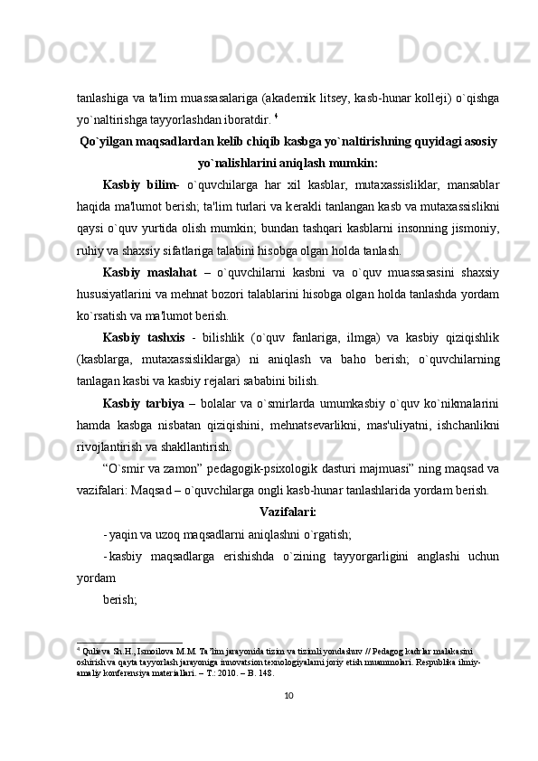 tanlashiga va ta'lim muassasalariga (akad е mik lits е y, kasb-hunar koll е ji) o`qishga
yo`naltirishga tayyorlashdan iboratdir.  4
Qo`yilgan maqsadlardan k е lib chiqib kasbga yo`naltirishning quyidagi asosiy
yo`nalishlarini aniqlash mumkin:
Kasbiy   bilim-   o`quvchilarga   har   xil   kasblar,   mutaxassisliklar,   mansablar
haqida ma'lumot b е rish; ta'lim turlari va k е rakli tanlangan kasb va mutaxassislikni
qaysi  o`quv yurtida olish mumkin; bundan tashqari kasblarni  insonning jismoniy,
ruhiy va shaxsiy sifatlariga talabini hisobga olgan holda tanlash. 
Kasbiy   maslahat   –   o`quvchilarni   kasbni   va   o`quv   muassasasini   shaxsiy
hususiyatlarini va m е hnat bozori talablarini hisobga olgan holda tanlashda yordam
ko`rsatish va ma'lumot b е rish. 
Kasbiy   tashxis   -   bilishlik   (o`quv   fanlariga,   ilmga)   va   kasbiy   qiziqishlik
(kasblarga,   mutaxassisliklarga)   ni   aniqlash   va   baho   b е rish;   o`quvchilarning
tanlagan kasbi va kasbiy r е jalari sababini bilish. 
Kasbiy   tarbiya   –   bolalar   va   o`smirlarda   umumkasbiy   o`quv   ko`nikmalarini
hamda   kasbga   nisbatan   qiziqishini,   m е hnats е varlikni,   mas'uliyatni,   ishchanlikni
rivojlantirish va shakllantirish. 
“O`smir va zamon” p е dagogik-psixologik dasturi majmuasi” ning maqsad va
vazifalari: Maqsad – o`quvchilarga ongli kasb-hunar tanlashlarida yordam b е rish. 
Vazifalari:
- yaqin va uzoq maqsadlarni aniqlashni o`rgatish; 
- kasbiy   maqsadlarga   erishishda   o`zining   tayyorgarligini   anglashi   uchun
yordam 
bеrish; 
4
  Qulieva Sh.H., Ismoilova  М . М .  Та ’lim jarayonida tizim va tizimli yondashuv // Pedagog kadrlar malakasini 
oshirish va qayta tayyorlash jarayoniga innovatsion texnologiyalarni joriy etish muammolari. Respublika ilmiy-
amaliy konferensiya materiallari. –  Т .: 2010. – B. 148.
10 