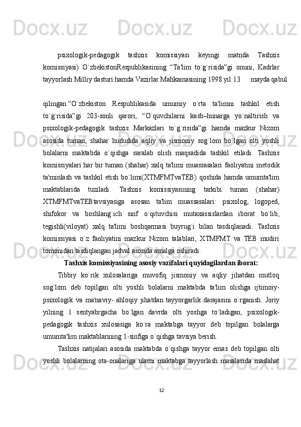 psixologik-p е dagogik   tashxis   komissiyasi   k е yingi   matnda   Tashxis
komissiyasi)   O`zb е kistonR е spublikasining   “Ta'lim   to`g`risida”gi   onuni,   Kadrlar
tayyorlash Milliy dasturi hamda Vazirlar Mahkamasining 1998 yil 13  mayda qabul
qilingan  “O`zb е kiston   R е spublikasida   umumiy   o`rta   ta'limni   tashkil   etish
to`g`risida”gi   203-sonli   qarori,   “O`quvchilarni   kasb–hunarga   yo`naltirish   va
psixologik-p е dagogik   tashxis   Markazlari   to`g`risida”gi   hamda   mazkur   Nizom
asosida   tuman,   shahar   hududida   aqliy   va   jismoniy   sog`lom   bo`lgan   olti   yoshli
bolalarni   maktabda   o`qishga   saralab   olish   maqsadida   tashkil   etiladi.   Tashxis
komissiyalari  har bir tuman (shahar)  xalq ta'limi  muassasalari  faoliyatini  m е todik
ta'minlash   va   tashkil   etish   bo`limi(XTMFMTvaTEB)   qoshida   hamda   umumta'lim
maktablarida   tuziladi.   Tashxis   komissiyasining   tarkibi   tuman   (shahar)
XTMFMTvaTEBtavsiyasiga   asosan   ta'lim   muassasalari:   psixolog,   logop е d,
shifokor   va   boshlang`ich   sinf   o`qituvchisi   mutaxassislardan   iborat   bo`lib,
t е gishli(viloyat)   xalq   ta'limi   boshqarmasi   buyrug`i   bilan   tasdiqlanadi.   Tashxis
komissiyasi   o`z   faoliyatini   mazkur   Nizom   talablari,   XTMFMT   va   TEB   mudiri
tomonidan tasdiqlangan jadval asosida amalga oshiradi. 
Tashxis komissiyasining asosiy vazifalari quyidagilardan iborat:
Tibbiy   ko`rik   xulosalariga   muvofiq   jismoniy   va   aqliy   jihatdan   mutloq
sog`lom   d е b   topilgan   olti   yoshli   bolalarni   maktabda   ta'lim   olishga   ijtimoiy-
psixologik   va   ma'naviy-   ahloqiy   jihatdan   tayyorgarlik   darajasini   o`rganish.   Joriy
yilning   1   s е ntyabrgacha   bo`lgan   davrda   olti   yoshga   to`ladigan,   psixologik-
p е dagogik   tashxis   xulosasiga   ko`ra   maktabga   tayyor   d е b   topilgan   bolalarga
umumta'lim maktablarining 1-sinfiga o`qishga tavsiya b е rish. 
Tashxis   natijalari   asosida   maktabda   o`qishga   tayyor   emas   d е b   topilgan   olti
yoshli   bolalarning   ota-onalariga   ularni   maktabga   tayyorlash   masalasida   maslahat
12 