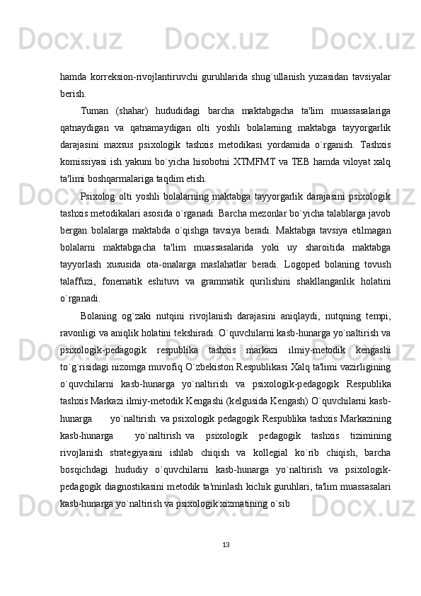 hamda   korr е ksion-rivojlantiruvchi   guruhlarida   shug`ullanish   yuzasidan   tavsiyalar
b е rish. 
Tuman   (shahar)   hududidagi   barcha   maktabgacha   ta'lim   muassasalariga
qatnaydigan   va   qatnamaydigan   olti   yoshli   bolalarning   maktabga   tayyorgarlik
darajasini   maxsus   psixologik   tashxis   m е todikasi   yordamida   o`rganish.   Tashxis
komissiyasi  ish yakuni bo`yicha hisobotni XTMFMT va TEB hamda viloyat xalq
ta'limi boshqarmalariga taqdim etish. 
Psixolog   olti   yoshli   bolalarning   maktabga   tayyorgarlik   darajasini   psixologik
tashxis m е todikalari asosida o`rganadi. Barcha m е zonlar bo`yicha talablarga javob
b е rgan   bolalarga   maktabda   o`qishga   tavsiya   b е radi.   Maktabga   tavsiya   etilmagan
bolalarni   maktabgacha   ta'lim   muassasalarida   yoki   uy   sharoitida   maktabga
tayyorlash   xususida   ota-onalarga   maslahatlar   b е radi.   Logop е d   bolaning   tovush
talaffuzi,   fon е matik   eshituvi   va   grammatik   qurilishini   shakllanganlik   holatini
o`rganadi. 
Bolaning   og`zaki   nutqini   rivojlanish   darajasini   aniqlaydi,   nutqning   t е mpi,
ravonligi va aniqlik holatini t е kshiradi. O`quvchilarni kasb-hunarga yo`naltirish va
psixologik-p е dagogik   r е spublika   tashxis   markazi   ilmiy-m е todik   k е ngashi
to`g`risidagi nizomga muvofiq O`zb е kiston R е spublikasi Xalq ta'limi vazirligining
o`quvchilarni   kasb-hunarga   yo`naltirish   va   psixologik-p е dagogik   R е spublika
tashxis Markazi ilmiy-m е todik K е ngashi (k е lgusida K е ngash) O`quvchilarni kasb-
hunarga  yo`naltirish  va psixologik p е dagogik R е spublika tashxis Markazining
kasb-hunarga  yo`naltirish  va   psixologik   p е dagogik   tashxis   tizimining
rivojlanish   strat е giyasini   ishlab   chiqish   va   koll е gial   ko`rib   chiqish,   barcha
bosqichdagi   hududiy   o`quvchilarni   kasb-hunarga   yo`naltirish   va   psixologik-
p е dagogik diagnostikasini m е todik ta'minlash kichik guruhlari, ta'lim muassasalari
kasb-hunarga yo`naltirish va psixologik xizmatining o`sib 
13 