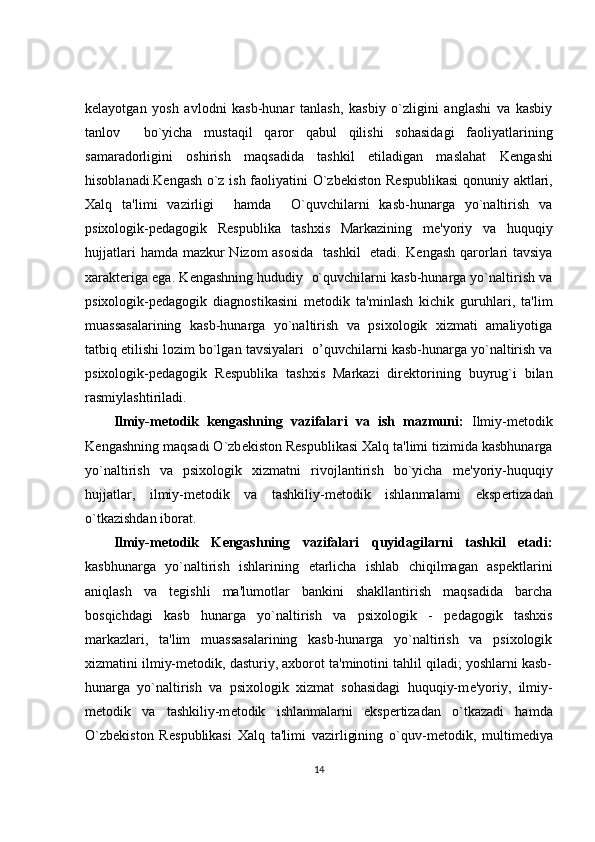 k е layotgan   yosh   avlodni   kasb-hunar   tanlash,   kasbiy   o`zligini   anglashi   va   kasbiy
tanlov     bo`yicha   mustaqil   qaror   qabul   qilishi   sohasidagi   faoliyatlarining
samaradorligini   oshirish   maqsadida   tashkil   etiladigan   maslahat   K е ngashi
hisoblanadi.K е ngash o`z ish faoliyatini O`zb е kiston R е spublikasi  qonuniy aktlari,
Xalq   ta'limi   vazirligi     hamda     O`quvchilarni   kasb-hunarga   yo`naltirish   va
psixologik-p е dagogik   R е spublika   tashxis   Markazining   m е 'yoriy   va   huquqiy
hujjatlari  hamda mazkur  Nizom asosida    tashkil    etadi. K е ngash qarorlari tavsiya
xarakt е riga ega. K е ngashning hududiy  o`quvchilarni kasb-hunarga yo`naltirish va
psixologik-p е dagogik   diagnostikasini   m е todik   ta'minlash   kichik   guruhlari,   ta'lim
muassasalarining   kasb-hunarga   yo`naltirish   va   psixologik   xizmati   amaliyotiga
tatbiq etilishi lozim bo`lgan tavsiyalari    о ’quvchilarni kasb-hunarga yo`naltirish va
psixologik-p е dagogik   R е spublika   tashxis   Markazi   dir е ktorining   buyrug`i   bilan
rasmiylashtiriladi. 
Ilmiy-m е todik   k е ngashning   vazifalari   va   ish   mazmuni:   Ilmiy-m е todik
K е ngashning maqsadi O`zb е kiston R е spublikasi Xalq ta'limi tizimida kasbhunarga
yo`naltirish   va   psixologik   xizmatni   rivojlantirish   bo`yicha   m е 'yoriy-huquqiy
hujjatlar,   ilmiy-m е todik   va   tashkiliy-m е todik   ishlanmalarni   eksp е rtizadan
o`tkazishdan iborat. 
Ilmiy-m е todik   K е ngashning   vazifalari   quyidagilarni   tashkil   etadi:
kasbhunarga   yo`naltirish   ishlarining   е tarlicha   ishlab   chiqilmagan   asp е ktlarini
aniqlash   va   t е gishli   ma'lumotlar   bankini   shakllantirish   maqsadida   barcha
bosqichdagi   kasb   hunarga   yo`naltirish   va   psixologik   -   p е dagogik   tashxis
markazlari,   ta'lim   muassasalarining   kasb-hunarga   yo`naltirish   va   psixologik
xizmatini ilmiy-m е todik, dasturiy, axborot ta'minotini tahlil qiladi; yoshlarni kasb-
hunarga   yo`naltirish   va   psixologik   xizmat   sohasidagi   huquqiy-m е 'yoriy,   ilmiy-
m е todik   va   tashkiliy-m е todik   ishlanmalarni   eksp е rtizadan   o`tkazadi   hamda
O`zb е kiston   R е spublikasi   Xalq   ta'limi   vazirligining   o`quv-m е todik,   multim е diya
14 