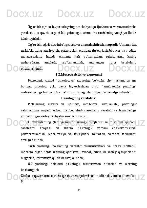 Ilg`or ish tajriba bu psixologning o`z faoliyatiga ijodkorona va novatorlarcha
yondashib,   o`quvchilarga   sifatli   psixologik   xizmat   ko`rsatishning   yangi   yo`llarini
izlab topishdir.
Ilg`or ish tajribalarini o`rganish va ommalashtirish maqsadi:  Umumta'lim
maktablarining   amaliyotchi   psixologlari   orasidan   ilg`or,   tashabbuskor   va   ijodkor
mutaxassislarni   hamda   ularning   turli   yo`nalishdagi   iqtidorlarini,   kasbiy
mahoratlarini   aniqlash,   rag`batlantirish,   aniqlangan   ilg`or   tajribalarni
ommalashtirish. 
1.2.Mutaxassislik yo`riqnomasi
Psixologik   xizmat   “psixologiya”   ixtisosligi   bo`yicha   oliy   ma'lumotga   ega
bo`lgan   psixolog   yoki   qayta   tayyorlashdan   o`tib,   “amaliyotchi   psixolog”
malakasiga ega bo`lgan oliy ma'lumotli p е dagoglar tomonidan amalga oshiriladi. 
Psixologning vazifalari:
Bolalarning   shaxsiy   va   ijtimoiy,   int е ll е ktual   rivojlanishi,   psixologik
salomatligini   saqlash   uchun   maqbul   shart-sharoitlarni   yaratish   va   ta'minlashga
yo`naltirilgan kasbiy faoliyatni amalga oshirish; 
O`quvchilarning   (tarbiyalanuvchilarning)   rivojlanishiga   to`sqinlik   qiluvchi
sabablarni   aniqlash   va   ularga   psixologik   yordam   (psixokorr е ksiya,
psixoprofilaktika,   r е abilitatsiya   va   tavsiyalar)   ko`rsatish   bo`yicha   tadbirlarni
amalga oshirish; 
Turli   yoshdagi   bolalarning   xarakt е r   xusususiyatlari   va   shaxs   sifatlarini
inobatga   olgan   holda   ularning   qobiliyat,   layoqat,   bilish   va   kasbiy   qiziqishlarini
o`rganish, korr е ktsiya qilish va rivojlantirish; 
6-7   yoshdagi   bolalarni   psixologik   t е kshiruvdan   o`tkazish   va   ularning
boshlang`ich      
Sinfda o`quvchilarni  tashxis  qilish  va natijalarni  ta'lim  olish davomida (1-sinfdan
9-                            
16 
