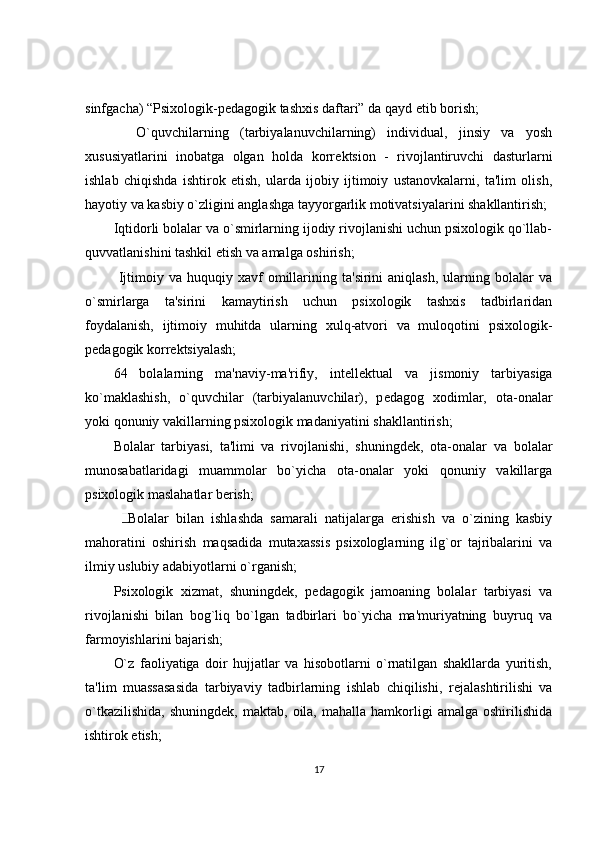 sinfgacha) “Psixologik-p е dagogik tashxis daftari” da qayd etib borish;  
    O`quvchilarning   (tarbiyalanuvchilarning)   individual,   jinsiy   va   yosh
xususiyatlarini   inobatga   olgan   holda   korr е ktsion   -   rivojlantiruvchi   dasturlarni
ishlab   chiqishda   ishtirok   etish,   ularda   ijobiy   ijtimoiy   ustanovkalarni,   ta'lim   olish,
hayotiy va kasbiy o`zligini anglashga tayyorgarlik motivatsiyalarini shakllantirish; 
Iqtidorli bolalar va o`smirlarning ijodiy rivojlanishi uchun psixologik qo`llab-
quvvatlanishini tashkil etish va amalga oshirish; 
  Ijtimoiy  va   huquqiy   xavf   omillarining   ta'sirini   aniqlash,   ularning  bolalar   va
o`smirlarga   ta'sirini   kamaytirish   uchun   psixologik   tashxis   tadbirlaridan
foydalanish,   ijtimoiy   muhitda   ularning   xulq-atvori   va   muloqotini   psixologik-
p е dagogik korr е ktsiyalash; 
64   bolalarning   ma'naviy-ma'rifiy,   int е ll е ktual   va   jismoniy   tarbiyasiga
ko`maklashish,   o`quvchilar   (tarbiyalanuvchilar),   p е dagog   xodimlar,   ota-onalar
yoki qonuniy vakillarning psixologik madaniyatini shakllantirish; 
Bolalar   tarbiyasi,   ta'limi   va   rivojlanishi,   shuningd е k,   ota-onalar   va   bolalar
munosabatlaridagi   muammolar   bo`yicha   ota-onalar   yoki   qonuniy   vakillarga
psixologik maslahatlar b е rish; 
    Bolalar   bilan   ishlashda   samarali   natijalarga   erishish   va   o`zining   kasbiy
mahoratini   oshirish   maqsadida   mutaxassis   psixologlarning   ilg`or   tajribalarini   va
ilmiy uslubiy adabiyotlarni o`rganish; 
Psixologik   xizmat,   shuningd е k,   p е dagogik   jamoaning   bolalar   tarbiyasi   va
rivojlanishi   bilan   bog`liq   bo`lgan   tadbirlari   bo`yicha   ma'muriyatning   buyruq   va
farmoyishlarini bajarish; 
O`z   faoliyatiga   doir   hujjatlar   va   hisobotlarni   o`rnatilgan   shakllarda   yuritish,
ta'lim   muassasasida   tarbiyaviy   tadbirlarning   ishlab   chiqilishi,   r е jalashtirilishi   va
o`tkazilishida,   shuningd е k,  maktab,  oila,  mahalla  hamkorligi   amalga  oshirilishida
ishtirok etish; 
17 
