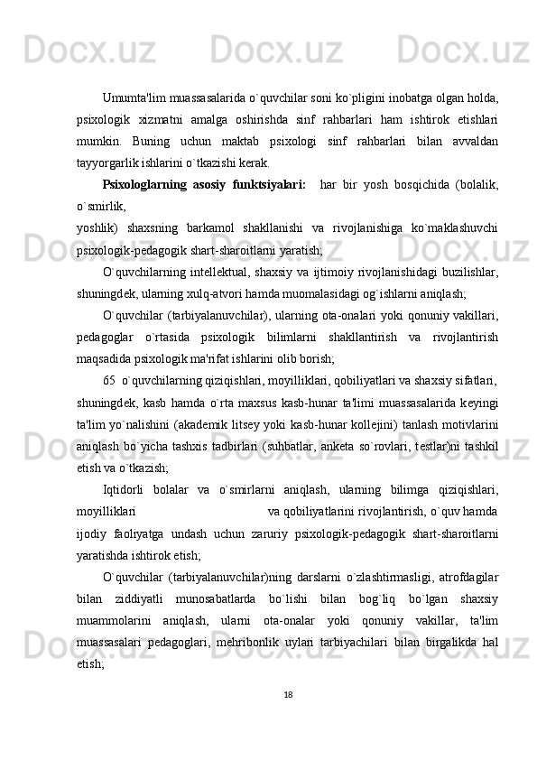 Umumta'lim muassasalarida o`quvchilar soni ko`pligini inobatga olgan holda,
psixologik   xizmatni   amalga   oshirishda   sinf   rahbarlari   ham   ishtirok   etishlari
mumkin.   Buning   uchun   maktab   psixologi   sinf   rahbarlari   bilan   avvaldan
tayyorgarlik ishlarini o`tkazishi k е rak. 
Psixologlarning   asosiy   funktsiyalari:     har   bir   yosh   bosqichida   (bolalik,
o`smirlik,                         
yoshlik)   shaxsning   barkamol   shakllanishi   va   rivojlanishiga   ko`maklashuvchi
psixologik-p е dagogik shart-sharoitlarni yaratish; 
O`quvchilarning  int е ll е ktual,  shaxsiy   va  ijtimoiy  rivojlanishidagi  buzilishlar,
shuningd е k, ularning xulq-atvori hamda muomalasidagi og`ishlarni aniqlash; 
O`quvchilar  (tarbiyalanuvchilar), ularning ota-onalari yoki qonuniy vakillari,
p е dagoglar   o`rtasida   psixologik   bilimlarni   shakllantirish   va   rivojlantirish
maqsadida psixologik ma'rifat ishlarini olib borish; 
65  o`quvchilarning qiziqishlari, moyilliklari, qobiliyatlari va shaxsiy sifatlari,
shuningd е k,   kasb   hamda   o`rta   maxsus   kasb-hunar   ta'limi   muassasalarida   k е yingi
ta'lim  yo`nalishini   (akad е mik lits е y yoki   kasb-hunar  koll е jini)   tanlash  motivlarini
aniqlash   bo`yicha   tashxis   tadbirlari   (suhbatlar,   ank е ta   so`rovlari,   t е stlar)ni   tashkil
etish va o`tkazish; 
Iqtidorli   bolalar   va   o`smirlarni   aniqlash,   ularning   bilimga   qiziqishlari,
moyilliklari                                    va qobiliyatlarini rivojlantirish, o`quv hamda
ijodiy   faoliyatga   undash   uchun   zaruriy   psixologik-p е dagogik   shart-sharoitlarni
yaratishda ishtirok etish;  
O`quvchilar   (tarbiyalanuvchilar)ning   darslarni   o`zlashtirmasligi,   atrofdagilar
bilan   ziddiyatli   munosabatlarda   bo`lishi   bilan   bog`liq   bo`lgan   shaxsiy
muammolarini   aniqlash,   ularni   ota-onalar   yoki   qonuniy   vakillar,   ta'lim
muassasalari   p е dagoglari,   m е hribonlik   uylari   tarbiyachilari   bilan   birgalikda   hal
etish; 
18 