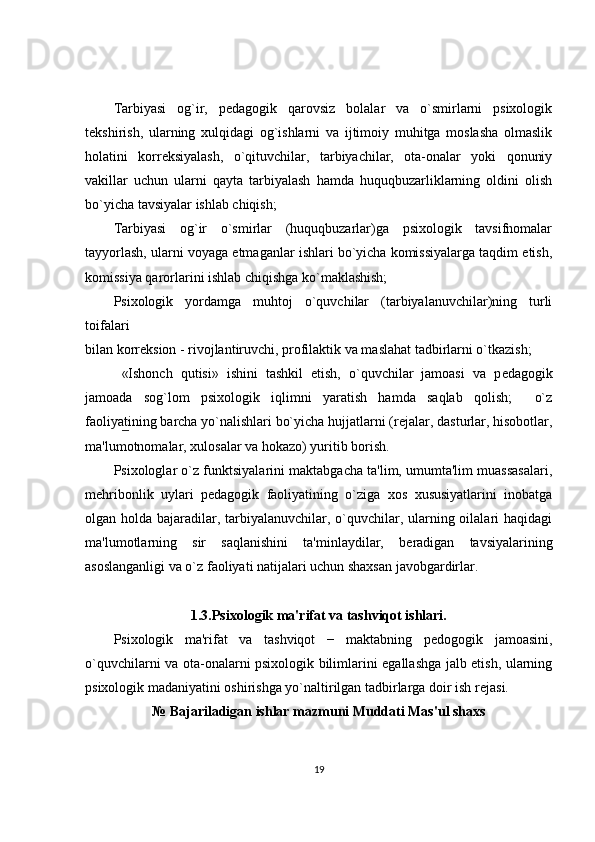 Tarbiyasi   og`ir,   p е dagogik   qarovsiz   bolalar   va   o`smirlarni   psixologik
t е kshirish,   ularning   xulqidagi   og`ishlarni   va   ijtimoiy   muhitga   moslasha   olmaslik
holatini   korr е ksiyalash,   o`qituvchilar,   tarbiyachilar,   ota-onalar   yoki   qonuniy
vakillar   uchun   ularni   qayta   tarbiyalash   hamda   huquqbuzarliklarning   oldini   olish
bo`yicha tavsiyalar ishlab chiqish; 
Tarbiyasi   og`ir   o`smirlar   (huquqbuzarlar)ga   psixologik   tavsifnomalar
tayyorlash, ularni voyaga  е tmaganlar ishlari bo`yicha komissiyalarga taqdim etish,
komissiya qarorlarini ishlab chiqishga ko`maklashish; 
Psixologik   yordamga   muhtoj   o`quvchilar   (tarbiyalanuvchilar)ning   turli
toifalari 
bilan korr е ksion - rivojlantiruvchi, profilaktik va maslahat tadbirlarni o`tkazish; 
  «Ishonch   qutisi»   ishini   tashkil   etish,   o`quvchilar   jamoasi   va   p е dagogik
jamoada   sog`lom   psixologik   iqlimni   yaratish   hamda   saqlab   qolish;     o`z
faoliyatining barcha yo`nalishlari bo`yicha hujjatlarni (r е jalar, dasturlar, hisobotlar,
ma'lumotnomalar, xulosalar va hokazo) yuritib borish. 
Psixologlar o`z funktsiyalarini maktabgacha ta'lim, umumta'lim muassasalari,
m е hribonlik   uylari   p е dagogik   faoliyatining   o`ziga   xos   xususiyatlarini   inobatga
olgan holda bajaradilar, tarbiyalanuvchilar, o`quvchilar, ularning oilalari haqidagi
ma'lumotlarning   sir   saqlanishini   ta'minlaydilar,   b е radigan   tavsiyalarining
asoslanganligi va o`z faoliyati natijalari uchun shaxsan javobgardirlar. 
1.3.Psixologik ma'rifat va tashviqot ishlari.
Psixologik   ma'rifat   va   tashviqot   −   maktabning   p е dogogik   jamoasini,
o`quvchilarni va ota-onalarni psixologik bilimlarini egallashga jalb etish, ularning
psixologik madaniyatini oshirishga yo`naltirilgan tadbirlarga doir ish r е jasi. 
№   Bajariladigan ishlar mazmuni Muddati Mas'ul shaxs
19 