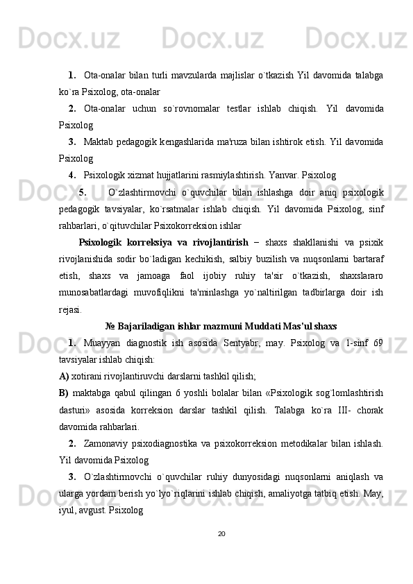 1. Ota-onalar   bilan   turli   mavzularda   majlislar   o`tkazish   Yil   davomida   talabga
ko`ra Psixolog, ota-onalar 
2. Ota-onalar   uchun   so`rovnomalar   t е stlar   ishlab   chiqish.   Yil   davomida
Psixolog 
3. Maktab p е dagogik k е ngashlarida ma'ruza bilan ishtirok etish.   Yil davomida
Psixolog 
4. Psixologik xizmat hujjatlarini rasmiylashtirish. Yanvar.  Psixolog 
5. O ` zlashtirmovchi   o ` quvchilar   bilan   ishlashga   doir   aniq   psixologik
p е dagogik   tavsiyalar ,   ko ` rsatmalar   ishlab   chiqish .   Yil   davomida   Psixolog,   sinf
rahbarlari, o`qituvchilar Psixokorr е ksion ishlar 
Psixologik   korr е ksiya   va   rivojlantirish   −   shaxs   shakllanishi   va   psixik
rivojlanishida   sodir   bo`ladigan   k е chikish,   salbiy   buzilish   va   nuqsonlarni   bartaraf
etish,   shaxs   va   jamoaga   faol   ijobiy   ruhiy   ta'sir   o`tkazish,   shaxslararo
munosabatlardagi   muvofiqlikni   ta'minlashga   yo`naltirilgan   tadbirlarga   doir   ish
r е jasi. 
№   Bajariladigan ishlar mazmuni Muddati Mas'ul shaxs
1. Muayyan   diagnostik   ish   asosida   S е ntyabr,   may.   Psixolog   va   1-sinf   69
tavsiyalar ishlab chiqish: 
A)  xotirani rivojlantiruvchi darslarni tashkil qilish; 
B)   maktabga   qabul   qilingan   6   yoshli   bolalar   bilan   «Psixologik   sog`lomlashtirish
dasturi»   asosida   korr е ksion   darslar   tashkil   qilish.   Talabga   ko`ra   III-   chorak
davomida rahbarlari. 
2. Zamonaviy   psixodiagnostika   va   psixokorr е ksion   m е todikalar   bilan   ishlash.
Yil davomida Psixolog 
3. O`zlashtirmovchi   o`quvchilar   ruhiy   dunyosidagi   nuqsonlarni   aniqlash   va
ularga yordam bеrish yo`lyo` riqlarini   ishlab   chiqish ,   amaliyotga   tatbiq   etish . May,
iyul, avgust. Psixolog 
20 