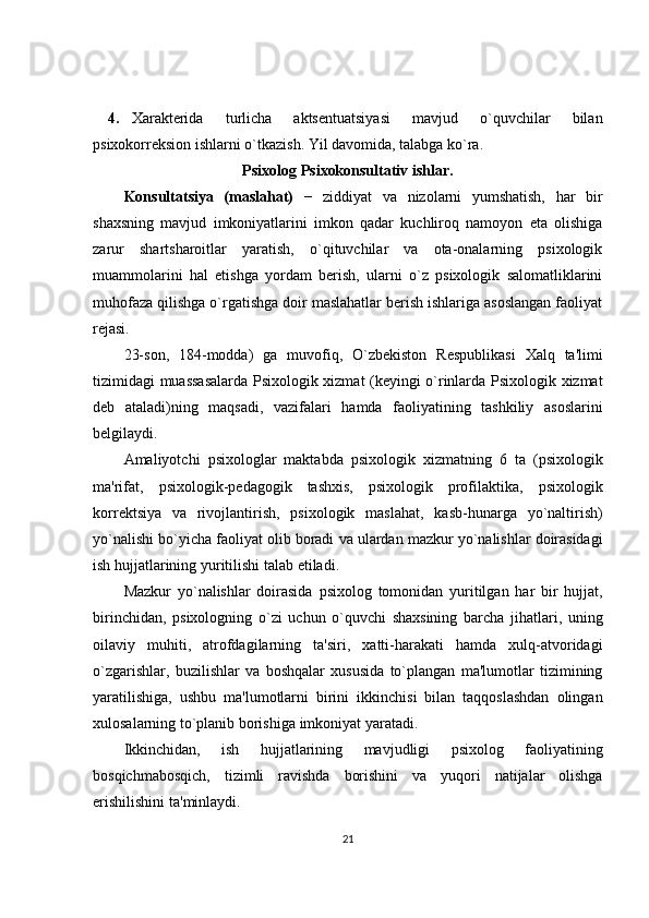 4. Xaraktеrida   turlicha   aktsеntuatsiyasi   mavjud   o`quvchilar   bilan
psixokorrеksion ishlarni o`tkazish. Yil davomida, talabga ko`ra. 
Psixolog Psixokonsultativ ishlar.
Konsultatsiya   (maslahat)   −   ziddiyat   va   nizolarni   yumshatish,   har   bir
shaxsning   mavjud   imkoniyatlarini   imkon   qadar   kuchliroq   namoyon   eta   olishiga
zarur   shartsharoitlar   yaratish,   o`qituvchilar   va   ota-onalarning   psixologik
muammolarini   hal   etishga   yordam   bеrish,   ularni   o`z   psixologik   salomatliklarini
muhofaza qilishga o`rgatishga doir maslahatlar bеrish ishlariga asoslangan faoliyat
rеjasi. 
23- son ,   184- modda )   ga   muvofiq ,   O ` zb е kiston   R е spublikasi   Xalq   ta ' limi
tizimidagi   muassasalarda   Psixologik   xizmat   ( k е yingi   o ` rinlarda   Psixologik   xizmat
d е b   ataladi ) ning   maqsadi ,   vazifalari   hamda   faoliyatining   tashkiliy   asoslarini
b е lgilaydi . 
Amaliyotchi   psixologlar   maktabda   psixologik   xizmatning   6   ta   ( psixologik
ma ' rifat ,   psixologik - p е dagogik   tashxis ,   psixologik   profilaktika ,   psixologik
korr е ktsiya   va   rivojlantirish ,   psixologik   maslahat ,   kasb - hunarga   yo ` naltirish )
yo ` nalishi   bo ` yicha   faoliyat   olib   boradi   va   ulardan   mazkur   yo ` nalishlar   doirasidagi
ish   hujjatlarining   yuritilishi   talab   etiladi . 
Mazkur   yo ` nalishlar   doirasida   psixolog   tomonidan   yuritilgan   har   bir   hujjat ,
birinchidan ,   psixologning   o ` zi   uchun   o ` quvchi   shaxsining   barcha   jihatlari ,   uning
oilaviy   muhiti ,   atrofdagilarning   ta ' siri ,   xatti - harakati   hamda   xulq - atvoridagi
o ` zgarishlar ,   buzilishlar   va   boshqalar   xususida   to ` plangan   ma ' lumotlar   tizimining
yaratilishiga ,   ushbu   ma ' lumotlarni   birini   ikkinchisi   bilan   taqqoslashdan   olingan
xulosalarning   to ` planib   borishiga   imkoniyat   yaratadi . 
Ikkinchidan ,   ish   hujjatlarining   mavjudligi   psixolog   faoliyatining
bosqichmabosqich ,   tizimli   ravishda   borishini   va   yuqori   natijalar   olishga
erishilishini   ta ' minlaydi . 
21 