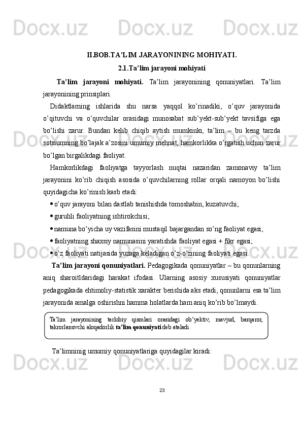 II.BOB. TA’LIM JARAYONINING MOHIYATI .
2.1. Ta’lim jarayoni mohiyati
Ta’lim   jarayoni   mohiyati.   Ta’lim   jarayonining   qonuniyatlari.   Ta’lim
jarayonining prinsiplari. 
Didaktlarning   ishlarida   shu   narsa   yaqqol   ko’rinadiki,   o’quv   jarayonida
o’qituvchi   va   o’quvchilar   orasidagi   munosabat   sub’yekt-sub’yekt   tavsifiga   ega
bo’lishi   zarur.   Bundan   kelib   chiqib   aytish   mumkinki,   ta’lim   –   bu   keng   tarzda
sotsiumning bo’lajak a’zosini umumiy mehnat, hamkorlikka o’rgatish uchun zarur
bo’lgan birgalikdagi faoliyat.
Hamkorlikdagi   faoliyatga   tayyorlash   nuqtai   nazaridan   zamonaviy   ta’lim
jarayonini   ko’rib   chiqish   asosida   o’quvchilarning   rollar   orqali   namoyon   bo’lishi
quyidagicha ko’rinish kasb etadi:
 o’ q uv jarayoni bilan dastlab tanishishda tomoshabin, kuzatuvchi;
 guruhli faoliyatning ishtirokchisi;
 namuna bo’yicha uy vazifasini mustaqil bajargandan so’ng faoliyat egasi;
 faoliyatning shaxsiy namunasini yaratishda faoliyat egasi + fikr egasi;
 o’z faoliyati natijasida yuzaga keladigan o’z-o’zining faoliyati egasi.
Ta’lim jarayoni qonuniyatlari.  Pedagogikada qonuniyatlar – bu qonunlarning
aniq   sharoitldaridagi   harakat   ifodasi.   Ularning   asosiy   xususiyati   qonuniyatlar
pedagogikada ehtimoliy-statistik xarakter berishida aks etadi, qonunlarni esa ta’lim
jarayonida amalga oshirishni hamma holatlarda ham aniq ko’rib bo’lmaydi.
Ta’limninig umumiy qonuniyatlariga quyidagilar kiradi:
23Ta’lim  jarayonining  tarkibiy  qismlari  orasidagi  ob’ y ektiv,  mavjud,  barqaror, 
takrorlanuvchi aloqadorlik   ta’lim qonuniyati  deb ataladi. 
